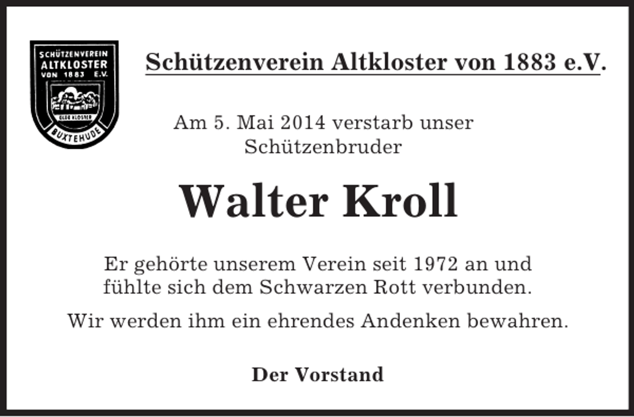 <p>Schützenverein Altkloster von 1883 e.V.</p><p>Am 5. Mai 2014 verstarb unser<br />Schützenbruder<br />Walter Kroll<br />Er gehörte unserem Verein seit 1972 an und<br />fühlte sich dem Schwarzen Rott verbunden.<br />Wir werden ihm ein ehrendes Andenken bewahren.</p><p>Der Vorstand</p>