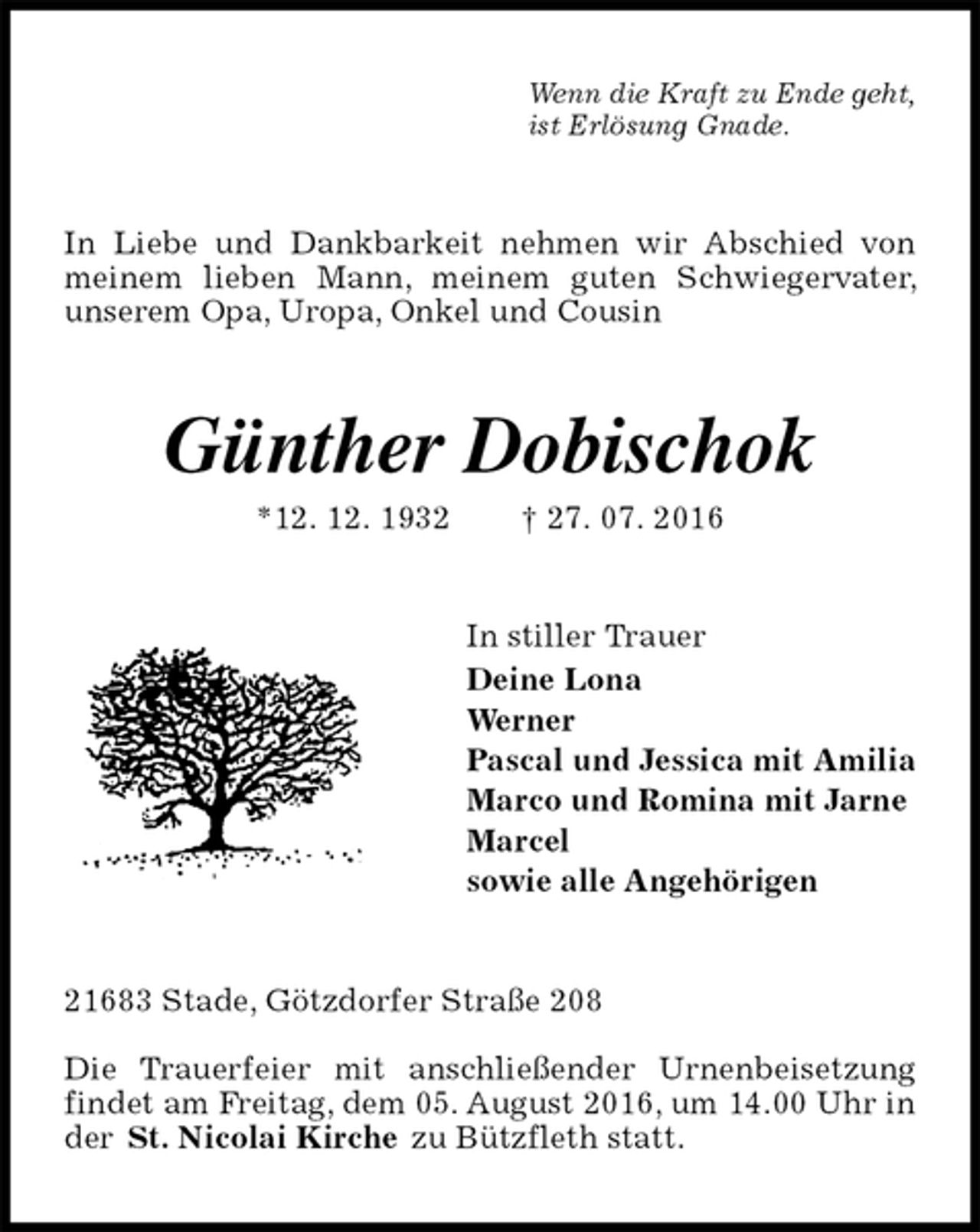 <p>Wenn die Kraft zu Ende geht,<br />ist Erlösung Gnade.<br />In Liebe und Dankbarkeit nehmen wir Abschied von meinem lieben Mann, meinem guten Schwiegervater, unserem Opa, Uropa, Onkel und Cousin<br />Günther Dobischok<br />*12. 12. 1932 † 27. 07. 2016<br />In stiller Trauer<br />Deine Lona<br />Werner<br />Pascal und Jessica mit Amilia<br />Marco und Romina mit Jarne<br />Marcel<br />sowie alle Angehörigen<br />21683 Stade, Götzdorfer Straße 208</p>
<p>Die Trauerfeier mit anschließender Urnenbeisetzung findet am Freitag, dem 05. August 2016, um 14.00 Uhr in der St. Nicolai Kirche zu Bützfleth statt.</p>
