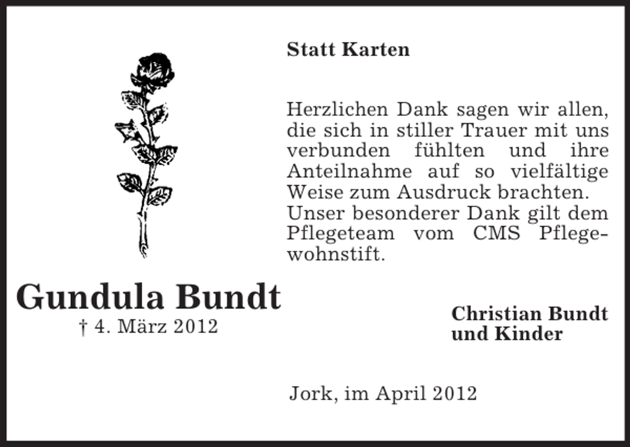 <p>Statt Karten<br />Herzlichen Dank sagen wir allen,<br />die sich in stiller Trauer mit uns<br />verbunden fühlten und ihre<br />Anteilnahme auf so vielfältige<br />Weise zum Ausdruck brachten.<br />Unser besonderer Dank gilt dem<br />Pflegeteam vom CMS Pflegewohnstift.</p><p>Gundula Bundt<br />† 4. März 2012</p><p>Christian Bundt<br />und Kinder<br />Jork, im April 2012</p>