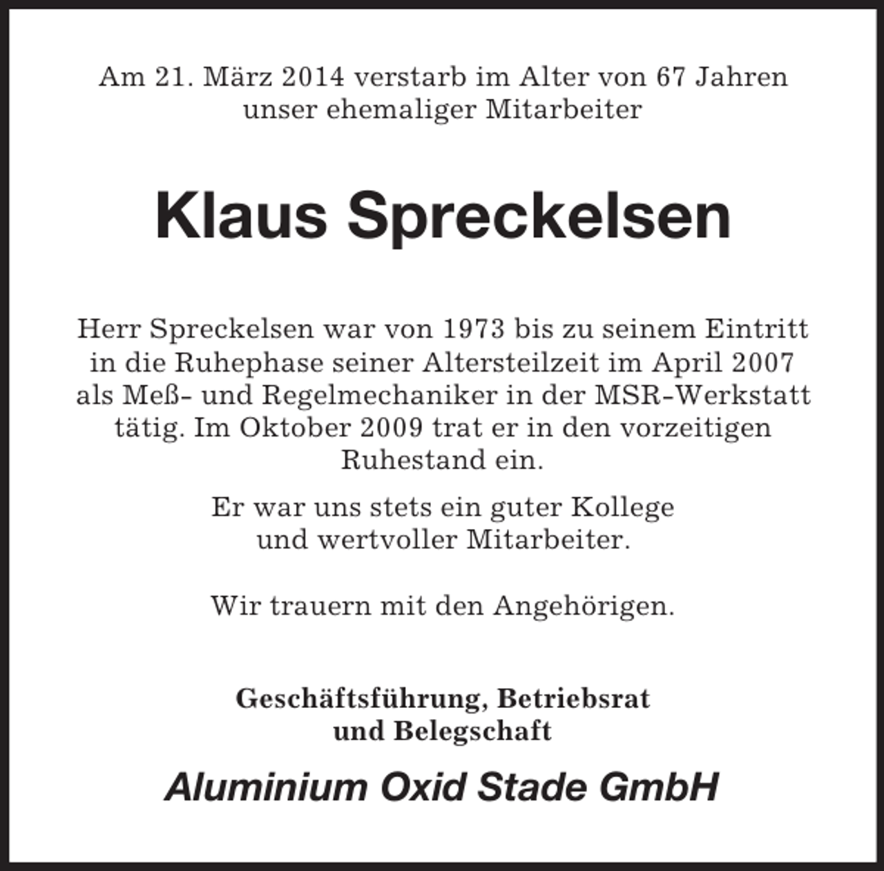 <p>Am 21. März 2014 verstarb im Alter von 67 Jahren<br />unser ehemaliger Mitarbeiter<br />Klaus Spreckelsen<br />Herr Spreckelsen war von 1973 bis zu seinem Eintritt<br />in die Ruhephase seiner Altersteilzeit im April 2007<br />als Meß- und Regelmechaniker in der MSR-Werkstatt tätig. Im Oktober 2009 trat er in den vorzeitigen<br />Ruhestand ein.<br />Er war uns stets ein guter Kollege<br />und wertvoller Mitarbeiter.</p><p>Wir trauern mit den Angehörigen.<br />Geschäftsführung, Betriebsrat<br />und Belegschaft<br />Aluminium Oxid Stade GmbH</p>