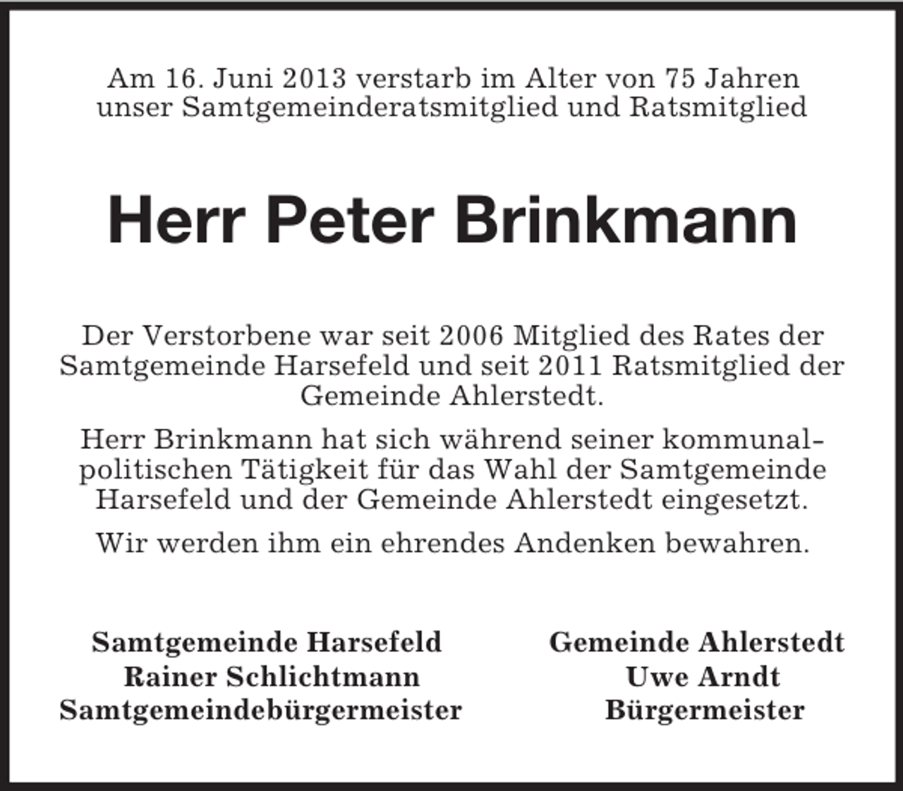 <p>Am 16. Juni 2013 verstarb im Alter von 75 Jahren<br />unser Samtgemeinderatsmitglied und Ratsmitglied<br />Herr Peter Brinkmann<br />Der Verstorbene war seit 2006 Mitglied des Rates der Samtgemeinde Harsefeld und seit 2011 Ratsmitglied der Gemeinde Ahlerstedt.<br />Herr Brinkmann hat sich während seiner kommunalpolitischen Tätigkeit für das Wahl der Samtgemeinde Harsefeld und der Gemeinde Ahlerstedt eingesetzt.<br />Wir werden ihm ein ehrendes Andenken bewahren.<br />Samtgemeinde Harsefeld Gemeinde Ahlerstedt<br />Rainer Schlichtmann Uwe Arndt<br />Samtgemeindebürgermeister Bürgermeister</p>
