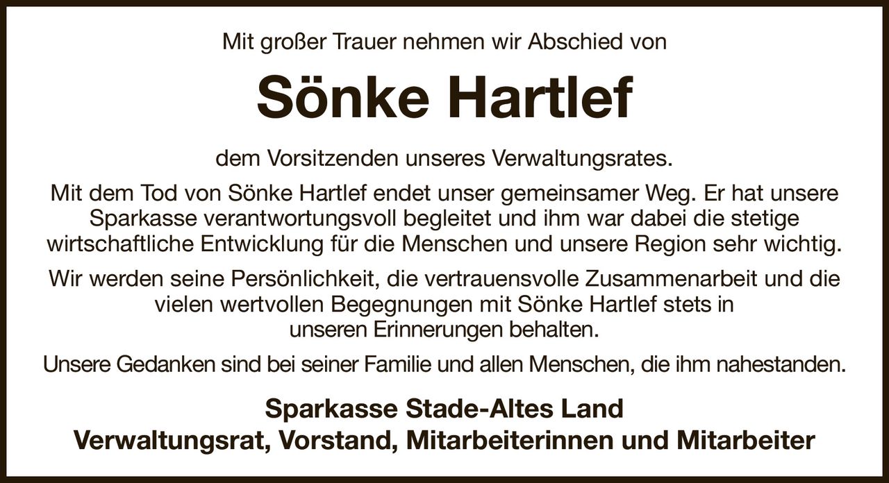 Mit großer Trauer nehmen wir Abschied von
Sönke Hartlef
dem Vorsitzenden unseres Verwaltungsrates.
Mit dem Tod von Sönke Hartlef endet unser gemeinsamer Weg. Er hat unsere Sparkasse verantwortungsvoll begleitet und ihm war dabei die stetige
wirtschaftliche Entwicklung für die Menschen und unsere Region sehr wichtig.
Wir werden seine Persönlichkeit, die vertrauensvolle Zusammenarbeit und die
vielen wertvollen Begegnungen mit Sönke Hartlef stets in
unseren Erinnerungen behalten.
Unsere Gedanken sind bei seiner Familie und allen Menschen, die ihm nahestanden.
Sparkasse Stade-Altes Land
Verwaltungsrat, Vorstand, Mitarbeiterinnen und Mitarbeiter