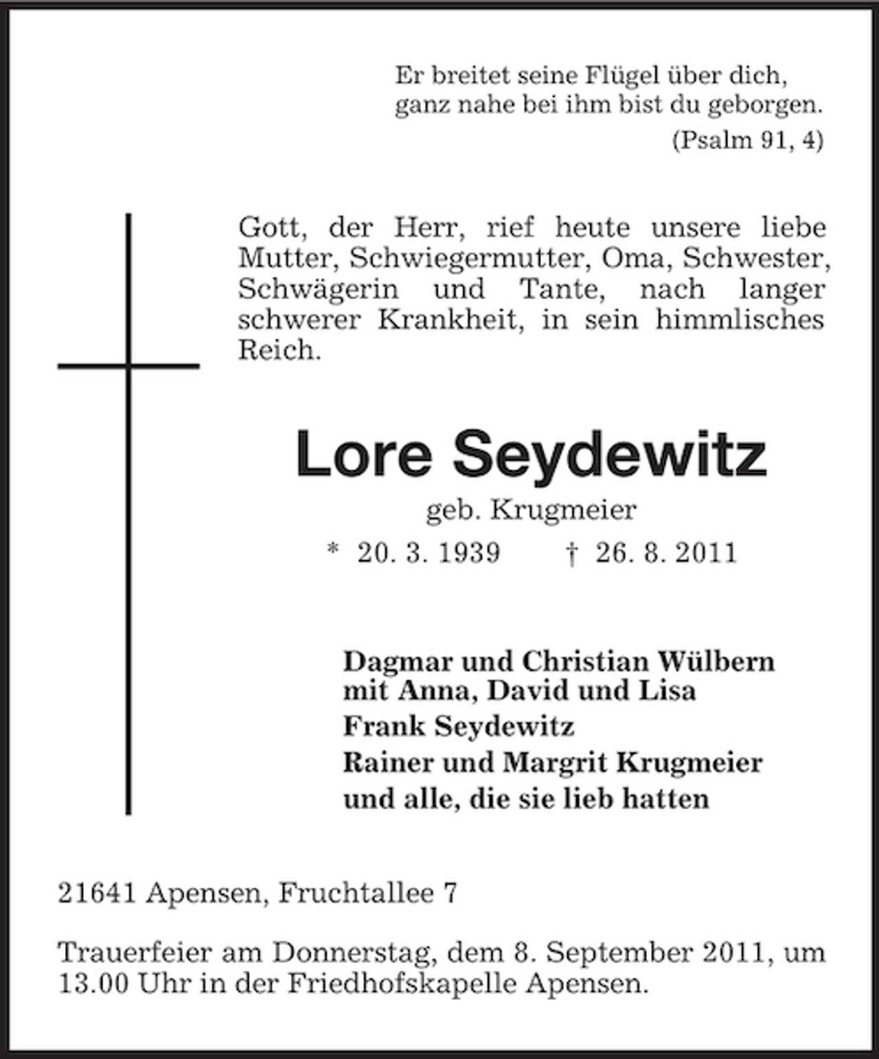 <p>Er breitet seine Flügel über dich,<br />ganz nahe bei ihm bist du geborgen.<br />(Psalm 91, 4)</p><p>Gott, der Herr, rief heute unsere liebe<br />Mutter, Schwiegermutter, Oma, Schwester,<br />Schwägerin und Tante, nach langer<br />schwerer Krankheit, in sein himmlisches<br />Reich.</p><p>Lore Seydewitz<br />geb. Krugmeier<br />* 20. 3. 1939<br />† 26. 8. 2011</p><p>Dagmar und Christian Wülbern<br />mit Anna, David und Lisa<br />Frank Seydewitz<br />Rainer und Margrit Krugmeier<br />und alle, die sie lieb hatten<br />21641 Apensen, Fruchtallee 7<br />Trauerfeier am Donnerstag, dem 8. September 2011, um<br />13.00 Uhr in der Friedhofskapelle Apensen.</p>