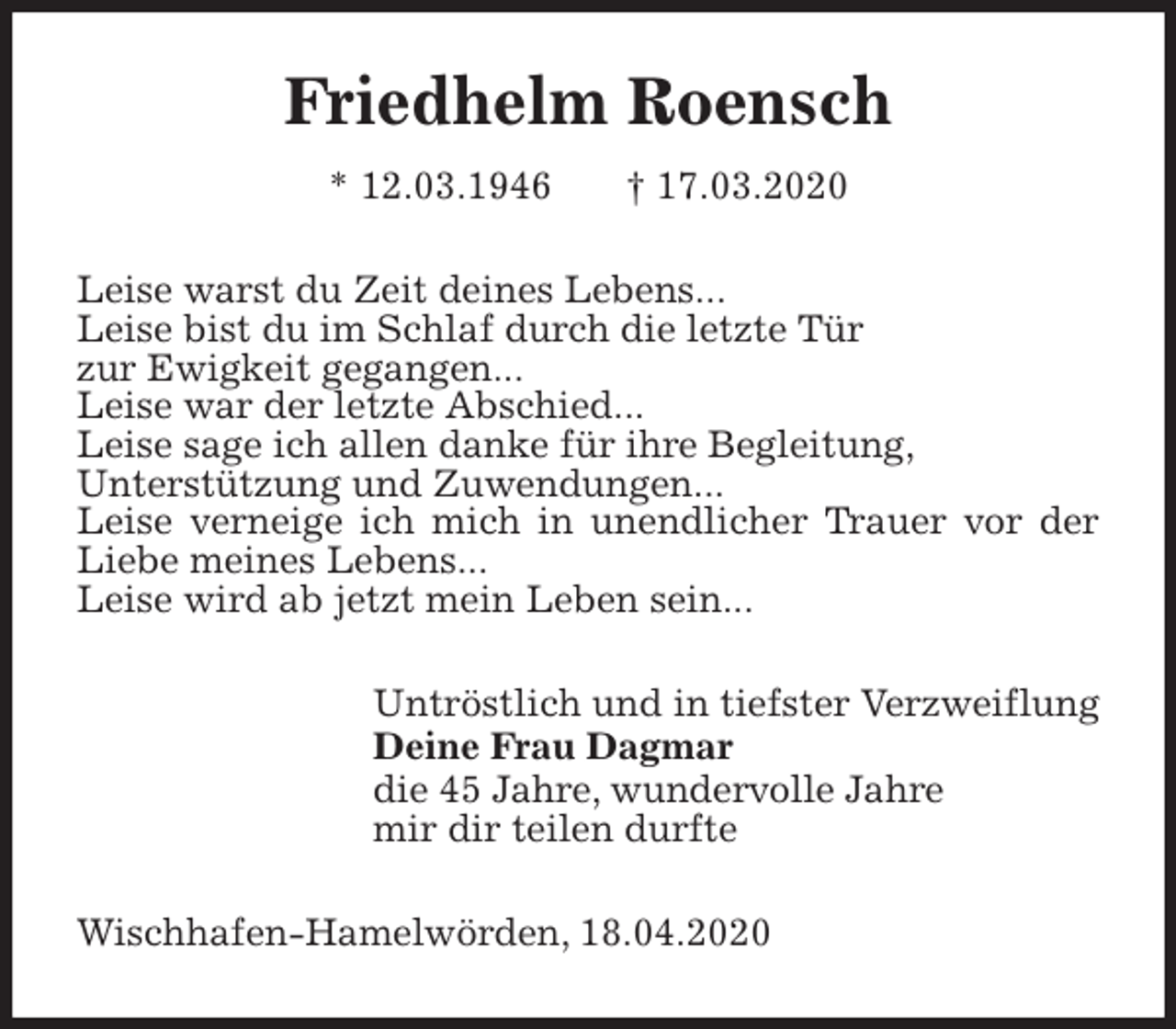 <p>Friedhelm Roensch<br />* 12.03.1946 † 17.03.2020<br />Leise warst du Zeit deines Lebens...<br />Leise bist du im Schlaf durch die letzte Tür<br />zur Ewigkeit gegangen...<br />Leise war der letzte Abschied...<br />Leise sage ich allen danke für ihre Begleitung,<br />Unterstützung und Zuwendungen...<br />Leise verneige ich mich in unendlicher Trauer vor der Liebe meines Lebens...<br />Leise wird ab jetzt mein Leben sein...<br />Untröstlich und in tiefster Verzweiflung<br />Deine Frau Dagmar<br />die 45 Jahre, wundervolle Jahre<br />mir dir teilen durfte<br />Wischhafen-Hamelwörden, 18.04.2020</p>