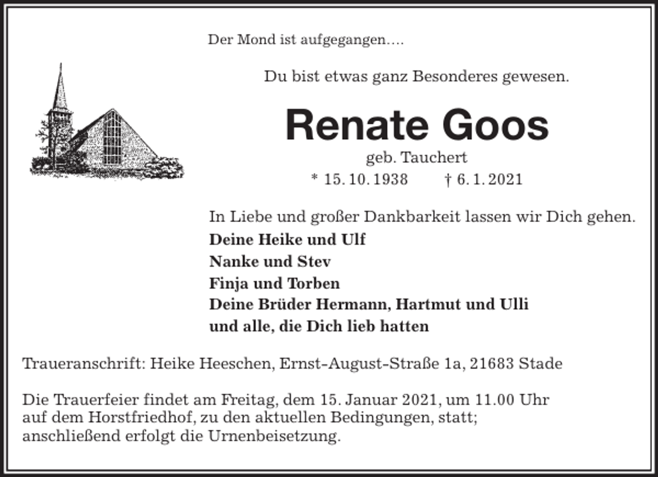 <p>Der Mond ist aufgegangen….<br />Du bist etwas ganz Besonderes gewesen.<br />Renate Goos<br />geb. Tauchert<br />* 15. 10. 1938 † 6. 1. 2021<br />In Liebe und großer Dankbarkeit lassen wir Dich gehen.<br />Deine Heike und Ulf<br />Nanke und Stev<br />Finja und Torben<br />Deine Brüder Hermann, Hartmut und Ulli<br />und alle, die Dich lieb hatten<br />Traueranschrift: Heike Heeschen, Ernst-August-Straße 1a, 21683 Stade</p>
<p>Die Trauerfeier findet am Freitag, dem 15. Januar 2021, um 11.00 Uhr<br />auf dem Horstfriedhof, zu den aktuellen Bedingungen, statt;<br />anschließend erfolgt die Urnenbeisetzung.</p>