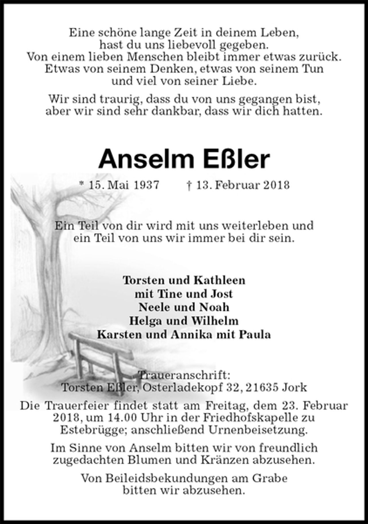 <p>Eine schöne lange Zeit in deinem Leben,<br />hast du uns liebevoll gegeben.<br />Von einem lieben Menschen bleibt immer etwas zurück.<br />Etwas von seinem Denken, etwas von seinem Tun<br />und viel von seiner Liebe.<br />Wir sind traurig, dass du von uns gegangen bist,<br />aber wir sind sehr dankbar, dass wir dich hatten.<br />Anselm Eßler<br />* 15. Mai 1937 † 13. Februar 2018<br />Ein Teil von dir wird mit uns weiterleben und<br />ein Teil von uns wir immer bei dir sein.<br />Torsten und Kathleen<br />mit Tine und Jost<br />Neele und Noah<br />Helga und Wilhelm<br />Karsten und Annika mit Paula<br />Traueranschrift:<br />Torsten Eßler, Osterladekopf 32, 21635 Jork<br />Die Trauerfeier findet statt am Freitag, dem 23. Februar 2018, um 14.00 Uhr in der Friedhofskapelle zu<br />Estebrügge; anschließend Urnenbeisetzung.<br />Im Sinne von Anselm bitten wir von freundlich<br />zugedachten Blumen und Kränzen abzusehen.<br />Von Beileidsbekundungen am Grabe<br />bitten wir abzusehen.</p>