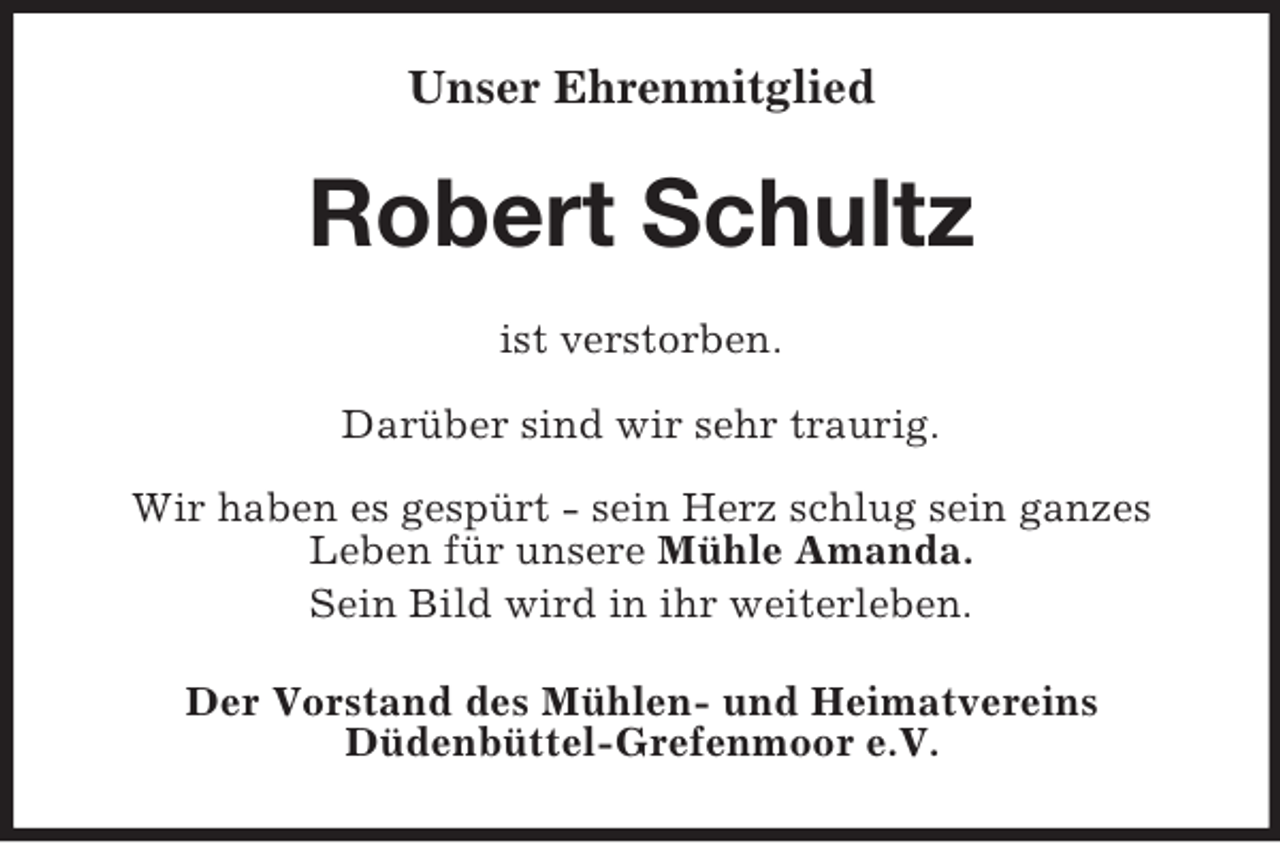 <p>Unser Ehrenmitglied</p><p>Robert Schultz<br />ist verstorben.<br />Darüber sind wir sehr traurig.<br />Wir haben es gespürt - sein Herz schlug sein ganzes<br />Leben für unsere Mühle Amanda.<br />Sein Bild wird in ihr weiterleben.<br />Der Vorstand des Mühlen- und Heimatvereins<br />Düdenbüttel-Grefenmoor e.V.</p>