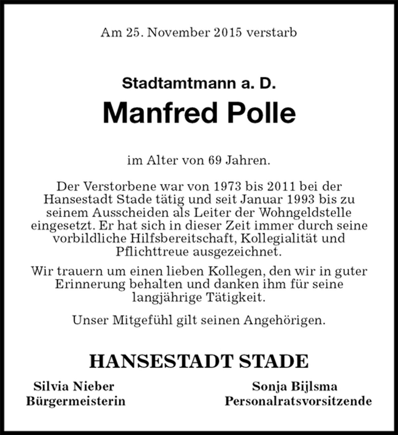 <p>Am 25. November 2015 verstarb<br />Stadtamtmann a. D.<br />Manfred Polle<br />HANSESTADT STADE<br />Silvia Nieber Sonja Bijlsma<br />Bürgermeisterin Personalratsvorsitzende<br />im Alter von 69 Jahren.</p>
<p>Der Verstorbene war von 1973 bis 2011 bei der<br />Hansestadt Stade tätig und seit Januar 1993 bis zu<br />seinem Ausscheiden als Leiter der Wohngeldstelle<br />eingesetzt. Er hat sich in dieser Zeit immer durch seine vorbildliche Hilfsbereitschaft, Kollegialität und<br />Pflichttreue ausgezeichnet.<br />Wir trauern um einen lieben Kollegen, den wir in guter Erinnerung behalten und danken ihm für seine<br />langjährige Tätigkeit.<br />Unser Mitgefühl gilt seinen Angehörigen.</p>