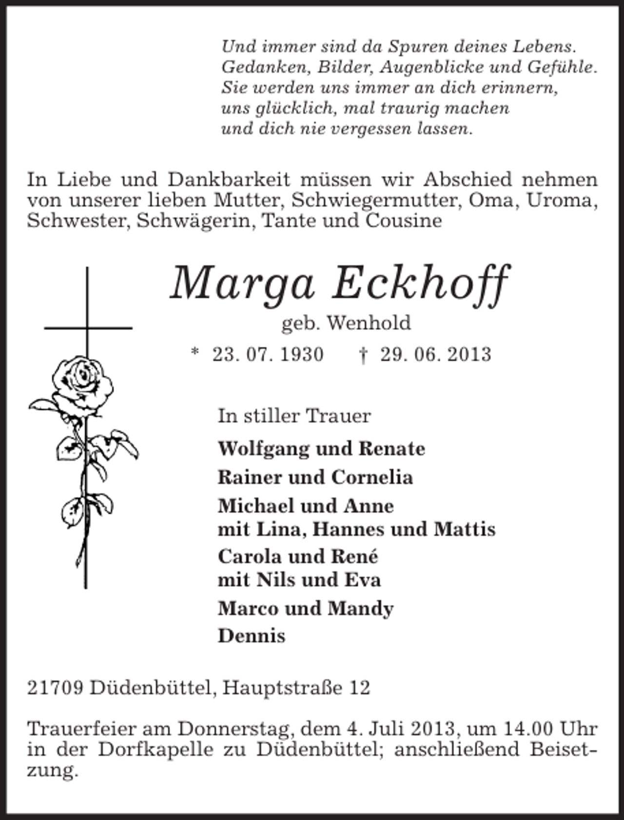 <p>Und immer sind da Spuren deines Lebens.<br />Gedanken, Bilder, Augenblicke und Gefühle.<br />Sie werden uns immer an dich erinnern,<br />uns glücklich, mal traurig machen<br />und dich nie vergessen lassen.<br />In Liebe und Dankbarkeit müssen wir Abschied nehmen von unserer lieben Mutter, Schwiegermutter, Oma, Uroma, Schwester, Schwägerin, Tante und Cousine<br />Marga Eckhoff<br />geb. Wenhold<br />* 23. 07. 1930 † 29. 06. 2013<br />In stiller Trauer<br />Wolfgang und Renate<br />Rainer und Cornelia<br />Michael und Anne<br />mit Lina, Hannes und Mattis<br />Carola und René<br />mit Nils und Eva<br />Marco und Mandy<br />Dennis<br />21709 Düdenbüttel, Hauptstraße 12</p><p>Trauerfeier am Donnerstag, dem 4. Juli 2013, um 14.00 Uhr in der Dorfkapelle zu Düdenbüttel; anschließend Beisetzung.</p>