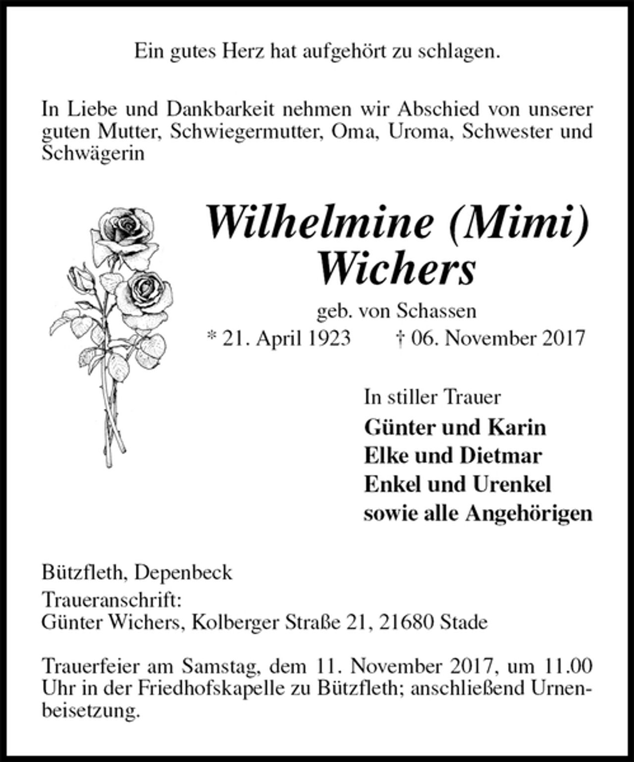 <p>Ein gutes Herz hat aufgehört zu schlagen.<br />In Liebe und Dankbarkeit nehmen wir Abschied von unserer guten Mutter, Schwiegermutter, Oma, Uroma, Schwester und Schwägerin<br />Wilhelmine (Mimi) Wichers<br />geb. von Schassen<br />* 21. April 1923 † 06. November 2017<br />In stiller Trauer<br />Günter und Karin<br />Elke und Dietmar<br />Enkel und Urenkel<br />sowie alle Angehörigen<br />Bützfleth, Depenbeck<br />Traueranschrift:<br />Günter Wichers, Kolberger Straße 21, 21680 Stade</p>
<p>Trauerfeier am Samstag, dem 11. November 2017, um 11.00 Uhr in der Friedhofskapelle zu Bützfleth; anschließend Urnenbeisetzung.</p>