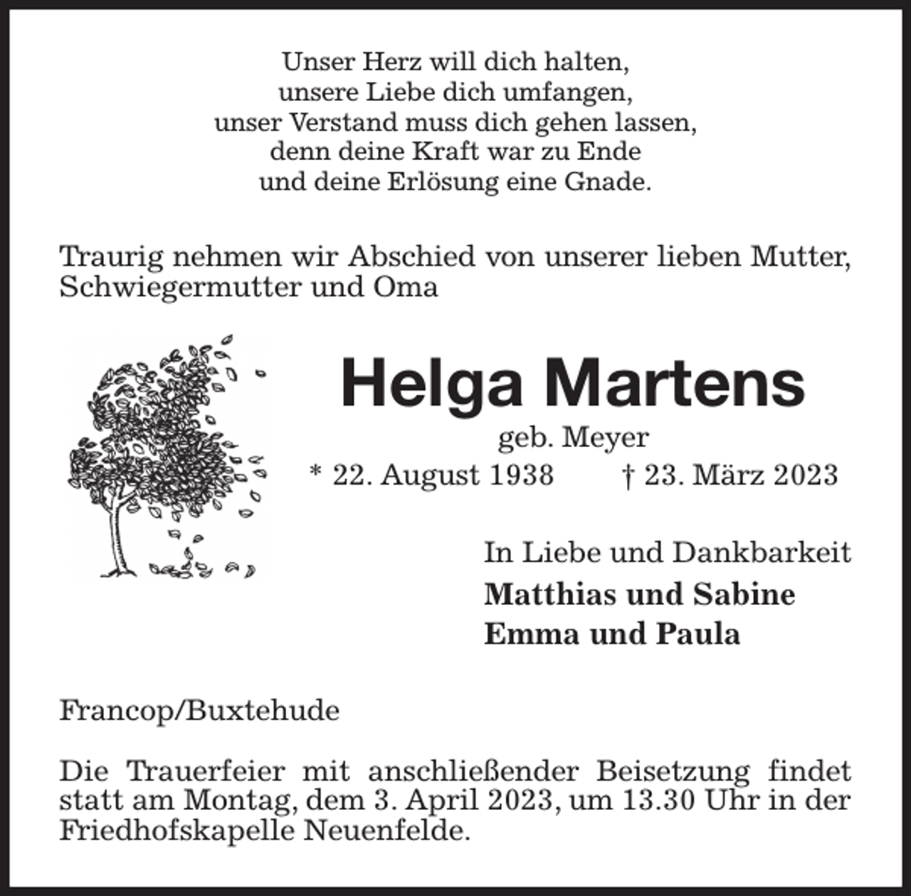 <p>Unser Herz will dich halten,<br />unsere Liebe dich umfangen,<br />unser Verstand muss dich gehen lassen,<br />denn deine Kraft war zu Ende<br />und deine Erlösung eine Gnade.<br />Traurig nehmen wir Abschied von unserer lieben Mutter,<br />Schwiegermutter und Oma<br />Helga Martens<br />geb. Meyer<br />* 22. August 1938 † 23. März 2023<br />In Liebe und Dankbarkeit<br />Matthias und Sabine<br />Emma und Paula<br />Francop/Buxtehude</p><p>Die Trauerfeier mit anschließender Beisetzung findet statt am Montag, dem 3. April 2023, um 13.30 Uhr in der Friedhofskapelle Neuenfelde.</p>