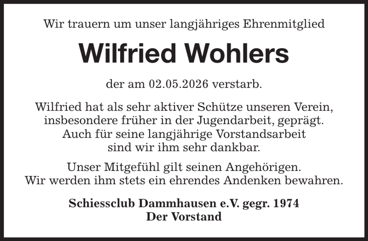 <p>Wir trauern um unser langjähriges Ehrenmitglied<br />Wilfried Wohlers<br />der am 02.05.2026 verstarb.<br />Wilfried hat als sehr aktiver Schütze unseren Verein,<br />insbesondere früher in der Jugendarbeit, geprägt.<br />Auch für seine langjährige Vorstandsarbeit<br />sind wir ihm sehr dankbar.<br />Unser Mitgefühl gilt seinen Angehörigen.<br />Wir werden ihm stets ein ehrendes Andenken bewahren.<br />Schiessclub Dammhausen e.V. gegr. 1974<br />Der Vorstand</p>