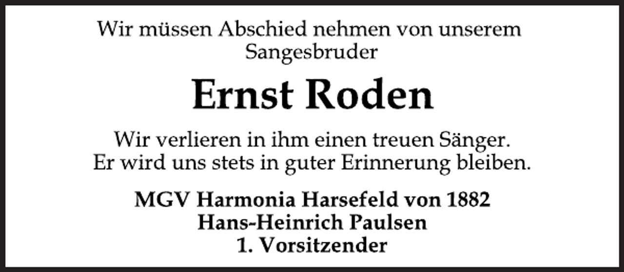 <p>Wir müssen Abschied nehmen von unserem<br />Sangesbruder<br />Ernst Roden<br />Wir verlieren in ihm einen treuen Sänger.<br />Er wird uns stets in guter Erinnerung bleiben.<br />MGV Harmonia Harsefeld von 1882<br />Hans-Heinrich Paulsen<br />1. Vorsitzender</p>