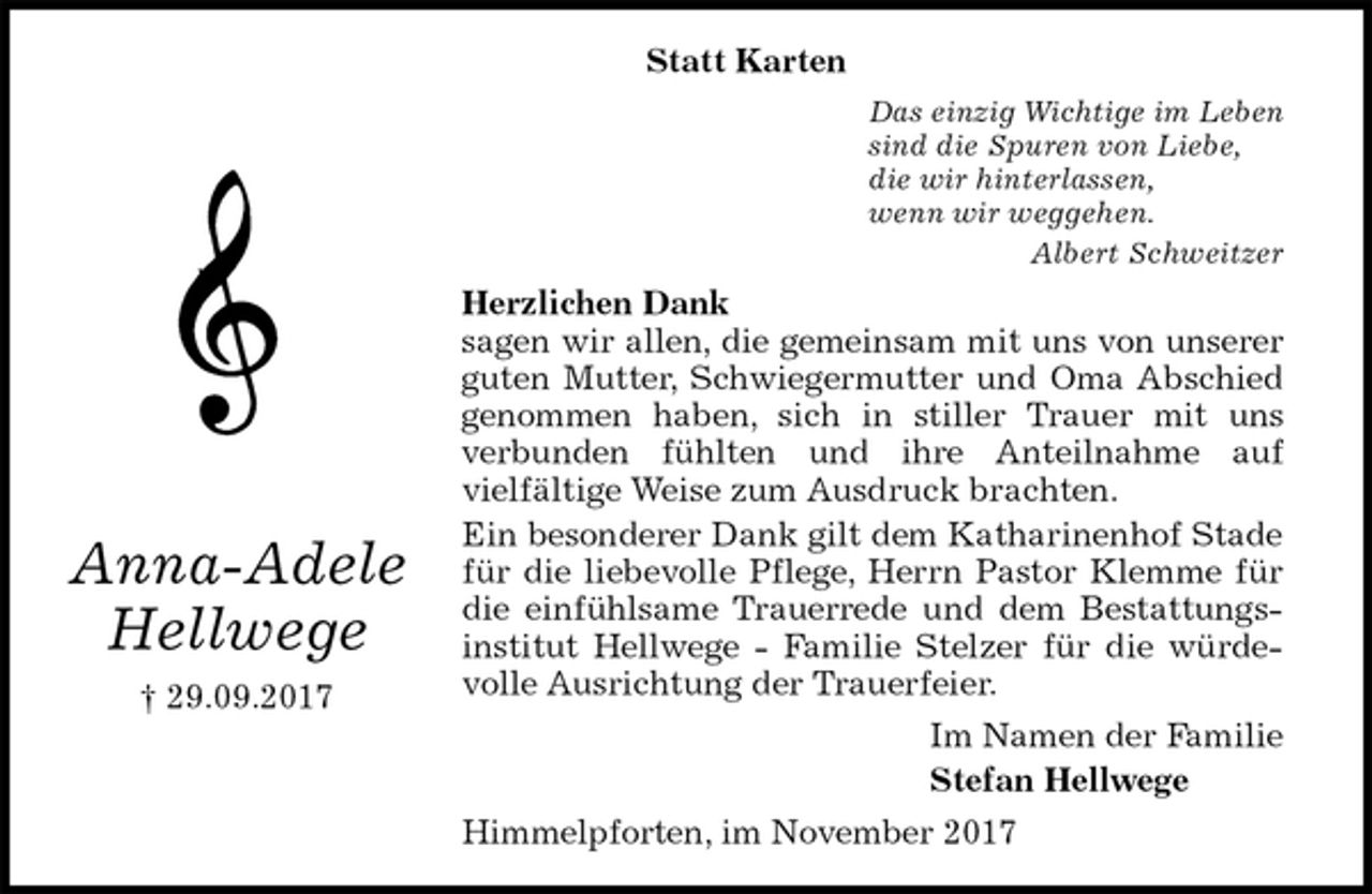 <p>Statt Karten<br />Das einzig Wichtige im Leben<br />sind die Spuren von Liebe,<br />die wir hinterlassen,<br />wenn wir weggehen.<br />Albert Schweitzer<br />Herzlichen Dank<br />sagen wir allen, die gemeinsam mit uns von unserer guten Mutter, Schwiegermutter und Oma Abschied<br />genommen haben, sich in stiller Trauer mit uns<br />verbunden fühlten und ihre Anteilnahme auf<br />vielfältige Weise zum Ausdruck brachten.<br />Ein besonderer Dank gilt dem Katharinenhof Stade für die liebevolle Pflege, Herrn Pastor Klemme für die einfühlsame Trauerrede und dem Bestattungsinstitut Hellwege - Familie Stelzer für die würdevolle Ausrichtung der Trauerfeier.<br />Im Namen der Familie<br />Stefan Hellwege<br />Himmelpforten, im November 2017<br />Anna-Adele<br />Hellwege<br />† 29.09.2017</p>