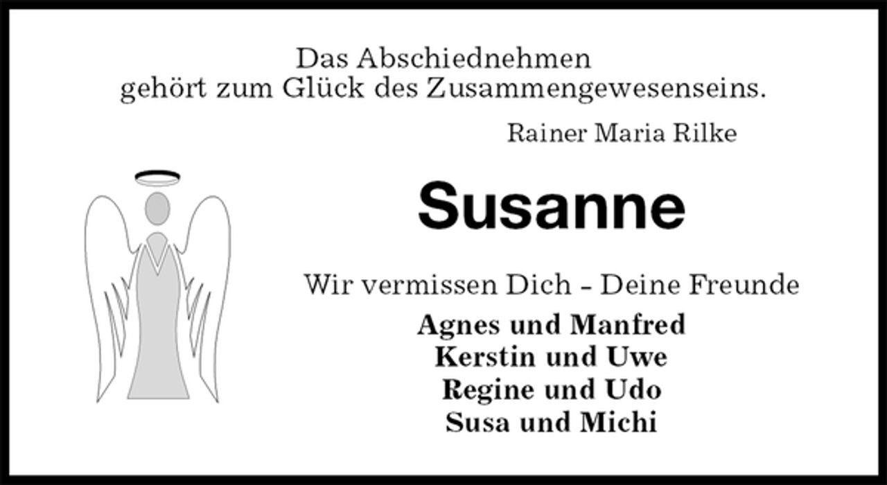 <p>Das Abschiednehmen<br />gehört zum Glück des Zusammengewesenseins.<br />Rainer Maria Rilke<br />Susanne<br />Wir vermissen Dich - Deine Freunde<br />Agnes und Manfred<br />Kerstin und Uwe<br />Regine und Udo<br />Susa und Michi</p>