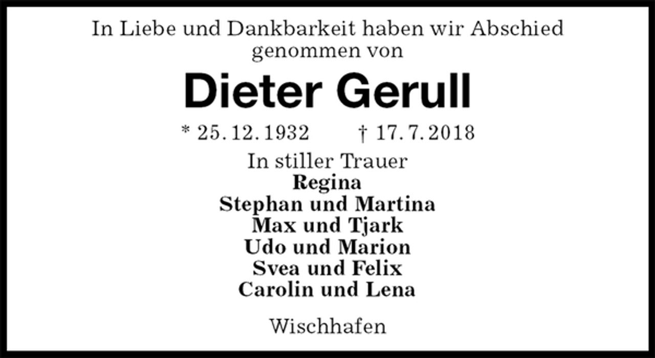 <p>In Liebe und Dankbarkeit haben wir Abschied<br />genommen von<br />Dieter Gerull<br />* 25. 12. 1932 † 17. 7. 2018<br />In stiller Trauer<br />Regina<br />Stephan und Martina<br />Max und Tjark<br />Udo und Marion<br />Svea und Felix<br />Carolin und Lena<br />Wischhafen</p>