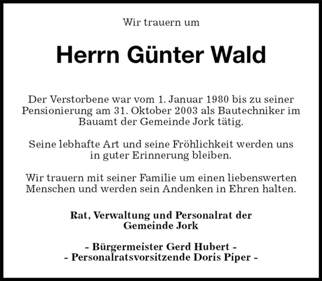 <p>Wir trauern um<br />Herrn Günter Wald</p><p>Rat, Verwaltung und Personalrat der<br />Gemeinde Jork</p><p>- Bürgermeister Gerd Hubert -<br />- Personalratsvorsitzende Doris Piper -<br />Der Verstorbene war vom 1. Januar 1980 bis zu seiner<br />Pensionierung am 31. Oktober 2003 als Bautechniker im Bauamt der Gemeinde Jork tätig.</p><p>Seine lebhafte Art und seine Fröhlichkeit werden uns<br />in guter Erinnerung bleiben.</p><p>Wir trauern mit seiner Familie um einen liebenswerten Menschen und werden sein Andenken in Ehren halten.</p>