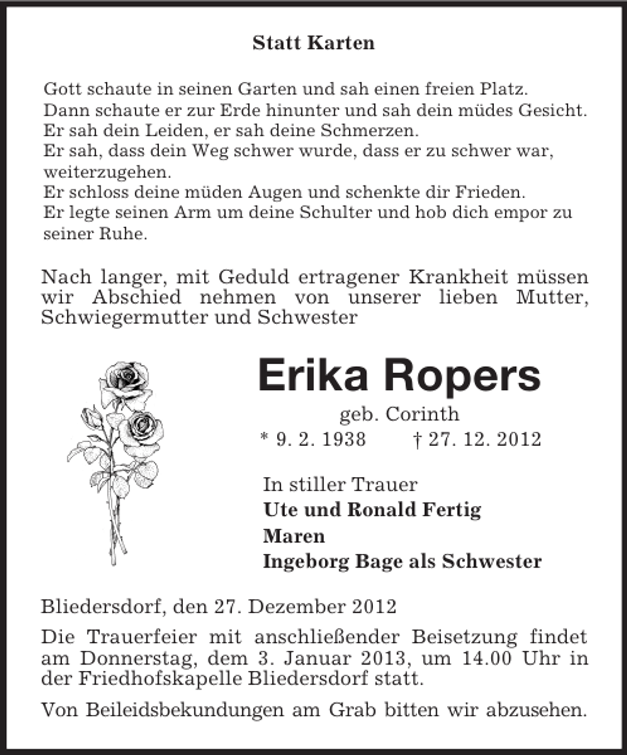 <p>Statt Karten<br />Gott schaute in seinen Garten und sah einen freien Platz.<br />Dann schaute er zur Erde hinunter und sah dein müdes Gesicht.<br />Er sah dein Leiden, er sah deine Schmerzen.<br />Er sah, dass dein Weg schwer wurde, dass er zu schwer war, weiterzugehen.<br />Er schloss deine müden Augen und schenkte dir Frieden.<br />Er legte seinen Arm um deine Schulter und hob dich empor zu seiner Ruhe.<br />Nach langer, mit Geduld ertragener Krankheit müssen wir Abschied nehmen von unserer lieben Mutter, Schwiegermutter und Schwester<br />Erika Ropers<br />geb. Corinth<br />* 9. 2. 1938 † 27. 12. 2012<br />In stiller Trauer<br />Ute und Ronald Fertig<br />Maren<br />Ingeborg Bage als Schwester<br />Bliedersdorf, den 27. Dezember 2012<br />Die Trauerfeier mit anschließender Beisetzung findet am Donnerstag, dem 3. Januar 2013, um 14.00 Uhr in der Friedhofskapelle Bliedersdorf statt.<br />Von Beileidsbekundungen am Grab bitten wir abzusehen.</p>