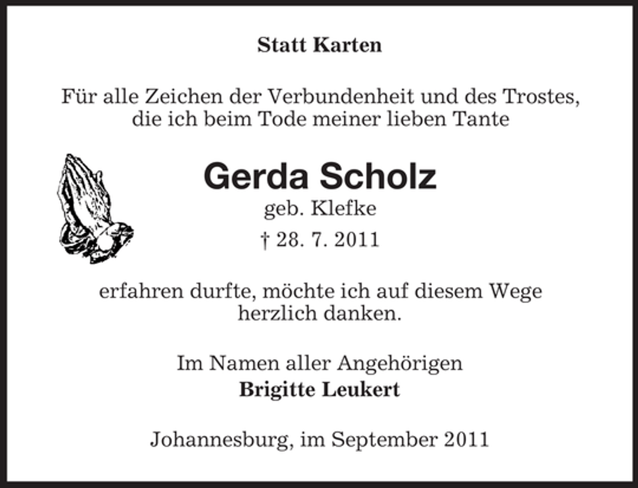 <p>Statt Karten<br />Für alle Zeichen der Verbundenheit und des Trostes,<br />die ich beim Tode meiner lieben Tante</p><p>Gerda Scholz<br />geb. Klefke<br />† 28. 7. 2011<br />erfahren durfte, möchte ich auf diesem Wege<br />herzlich danken.<br />Im Namen aller Angehörigen<br />Brigitte Leukert<br />Johannesburg, im September 2011</p>