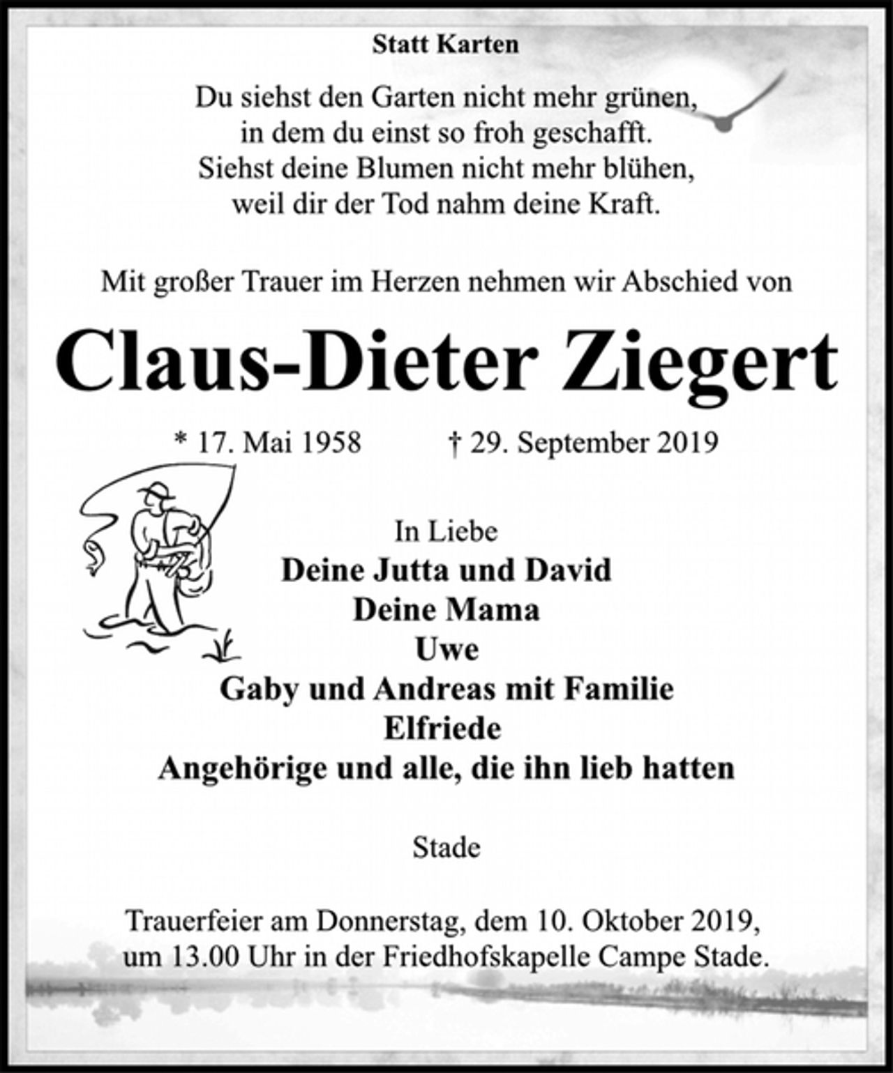 <p>Statt Karten<br />Du siehst den Garten nicht mehr grünen,<br />in dem du einst so froh geschafft.<br />Siehst deine Blumen nicht mehr blühen,<br />weil dir der Tod nahm deine Kraft.<br />Mit großer Trauer im Herzen nehmen wir Abschied von<br />Claus-Dieter Ziegert<br />* 17. Mai 1958 † 29. September 2019<br />In Liebe<br />Deine Jutta und David<br />Deine Mama<br />Uwe<br />Gaby und Andreas mit Familie<br />Elfriede<br />Angehörige und alle, die ihn lieb hatten<br />Stade<br />Trauerfeier am Donnerstag, dem 10. Oktober 2019,<br />um 13.00 Uhr in der Friedhofskapelle Campe Stade.</p>