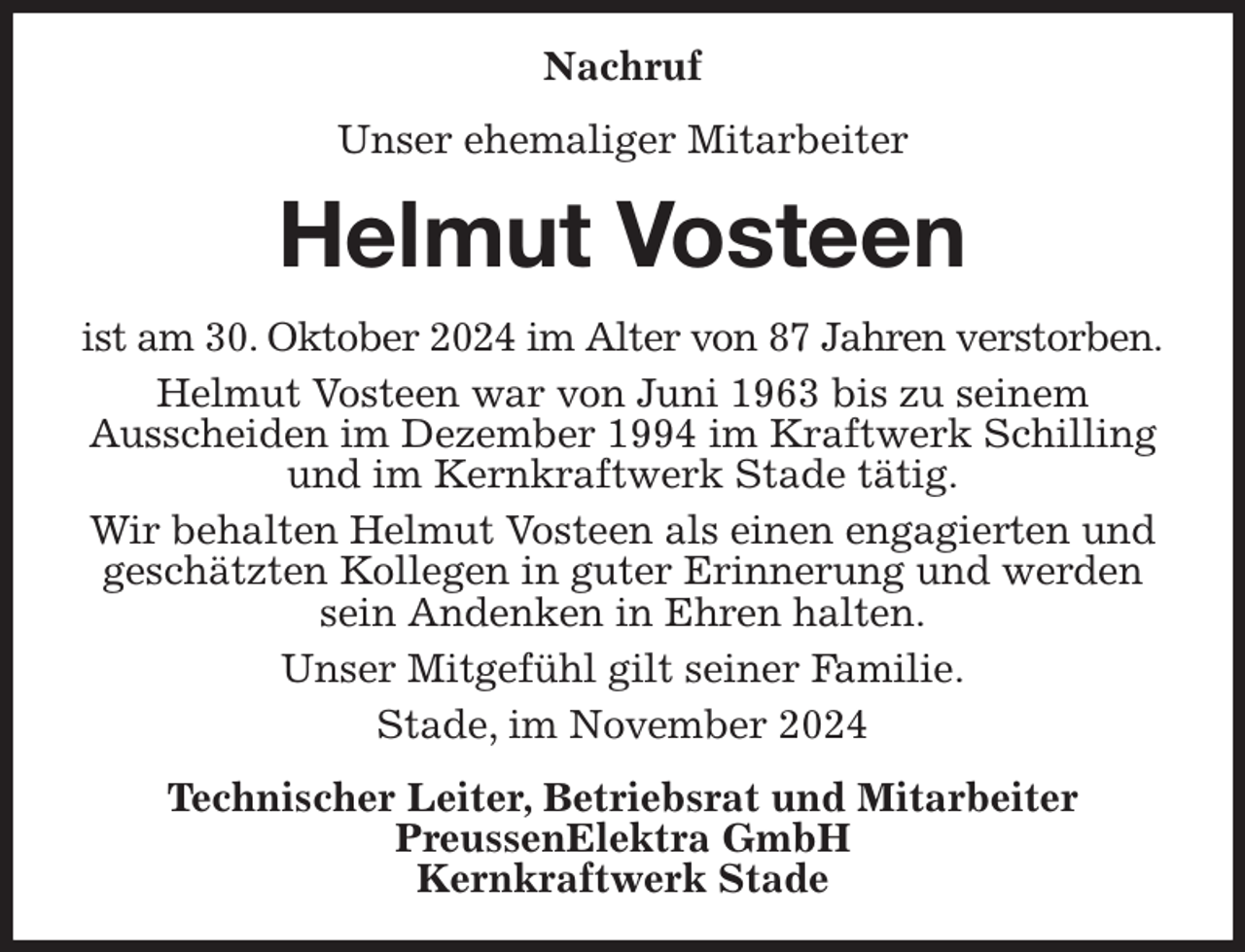 <p>Nachruf<br />Unser ehemaliger Mitarbeiter<br />Helmut Vosteen<br />ist am 30. Oktober 2024 im Alter von 87 Jahren verstorben.<br />Helmut Vosteen war von Juni 1963 bis zu seinem<br />Ausscheiden im Dezember 1994 im Kraftwerk Schilling und im Kernkraftwerk Stade tätig.<br />Wir behalten Helmut Vosteen als einen engagierten und geschätzten Kollegen in guter Erinnerung und werden sein Andenken in Ehren halten.<br />Unser Mitgefühl gilt seiner Familie.<br />Stade, im November 2024<br />Technischer Leiter, Betriebsrat und Mitarbeiter<br />PreussenElektra GmbH<br />Kernkraftwerk Stade</p>
