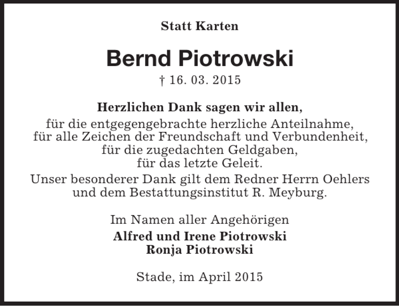 <p>Statt Karten<br />Bernd Piotrowski<br />† 16. 03. 2015<br />Herzlichen Dank sagen wir allen,<br />für die entgegengebrachte herzliche Anteilnahme,<br />für alle Zeichen der Freundschaft und Verbundenheit,<br />für die zugedachten Geldgaben,<br />für das letzte Geleit.<br />Unser besonderer Dank gilt dem Redner Herrn Oehlers und dem Bestattungsinstitut R. Meyburg.<br />Im Namen aller Angehörigen<br />Alfred und Irene Piotrowski<br />Ronja Piotrowski<br />Stade, im April 2015</p>