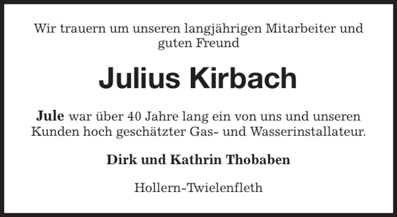 <p>Wir trauern um unseren langjährigen Mitarbeiter und guten Freund<br />Julius Kirbach<br />Jule war über 40 Jahre lang ein von uns und unseren Kunden hoch geschätzter Gas- und Wasserinstallateur.<br />Dirk und Kathrin Thobaben<br />Hollern-Twielenfleth</p>