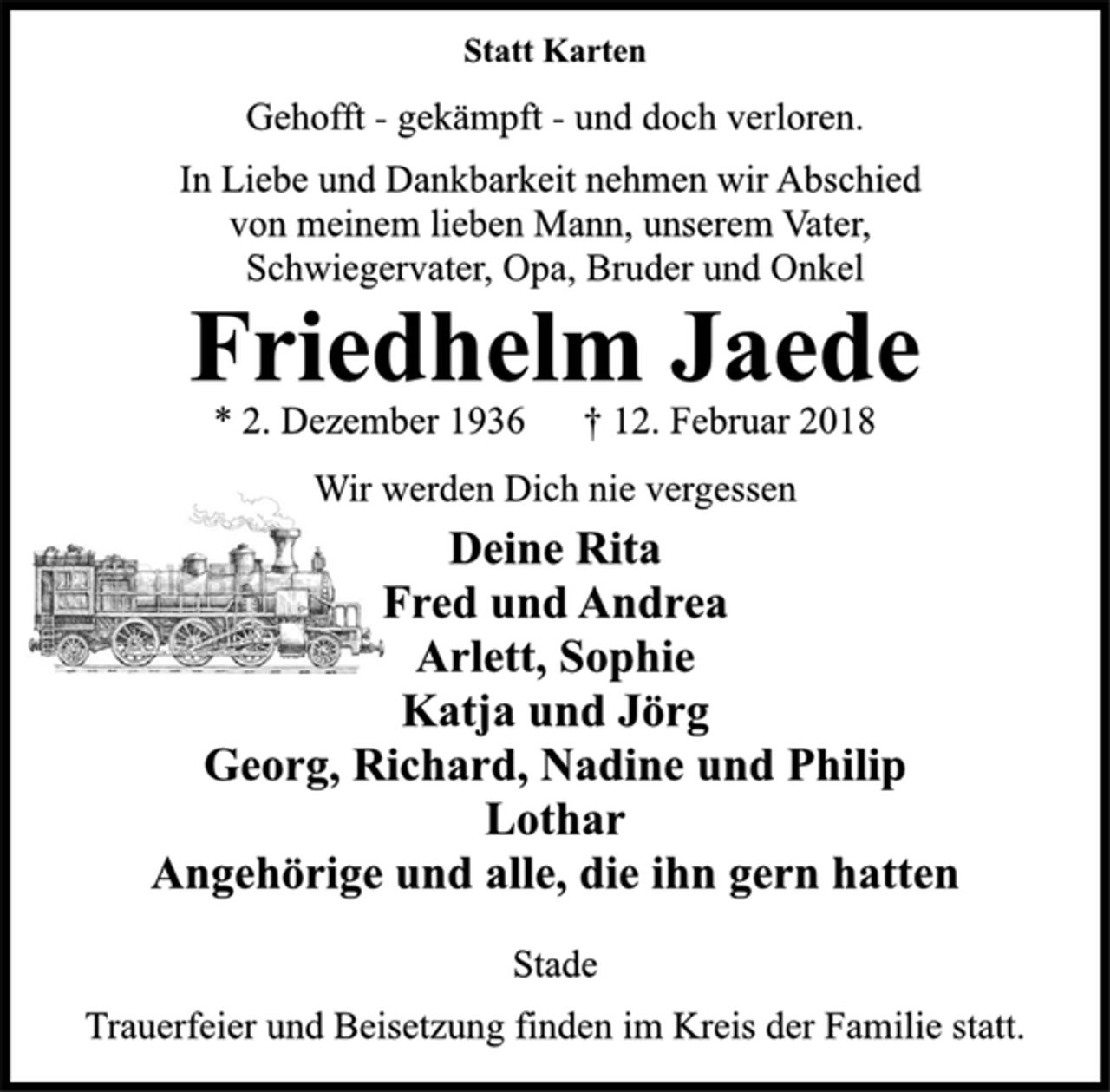 <p>Statt Karten</p><p>Gehofft -gekämpft -und doch verloren.</p><p>In Liebe und Dankbarkeit nehmen wir Abschied<br />von meinem lieben Mann, unserem Vater,<br />Schwiegervater, Opa, Bruder und Onkel</p><p>Friedhelm Jaede</p><p>* 2. Dezember 1936 † 12. Februar 2018<br />Wir werden Dich nie vergessen</p><p>Deine Rita<br />Fred und Andrea<br />Arlett, Sophie<br />Katja und Jörg<br />Georg, Richard, Nadine und Philip<br />Lothar<br />Angehörige und alle, die ihn gern hatten</p><p>Stade</p><p>Trauerfeier und Beisetzung finden im Kreis der Familie statt.</p>