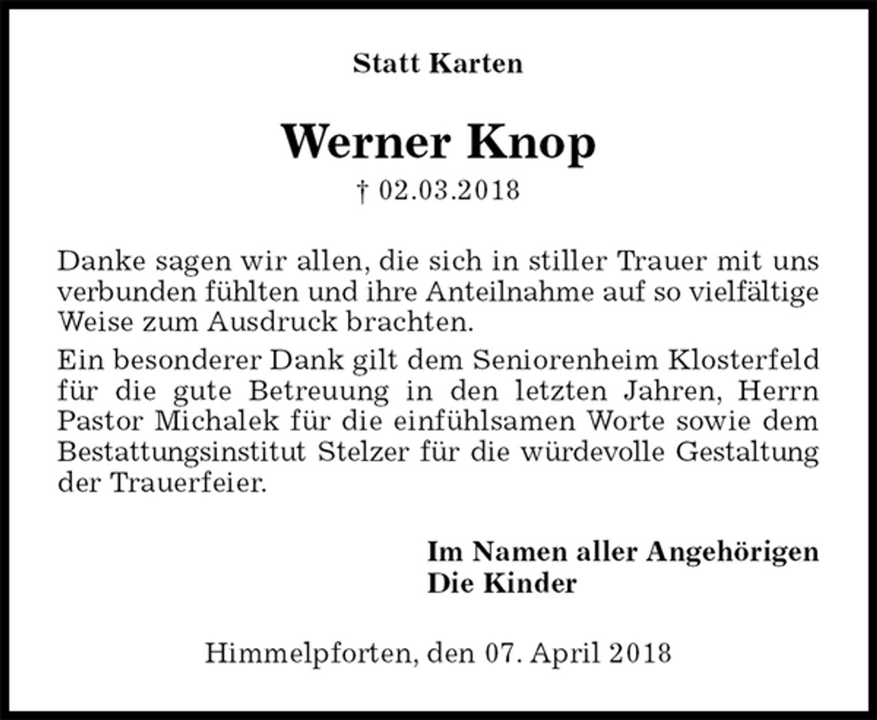 <p>Statt Karten<br />Werner Knop<br />† 02.03.2018<br />Danke sagen wir allen, die sich in stiller Trauer mit uns verbunden fühlten und ihre Anteilnahme auf so vielfältige<br />Weise zum Ausdruck brachten.<br />Ein besonderer Dank gilt dem Seniorenheim Klosterfeld für die gute Betreuung in den letzten Jahren, Herrn<br />Pastor Michalek für die einfühlsamen Worte sowie dem Bestattungsinstitut Stelzer für die würdevolle Gestaltung<br />der Trauerfeier.<br />Im Namen aller Angehörigen<br />Die Kinder<br />Himmelpforten, den 07. April 2018</p>
