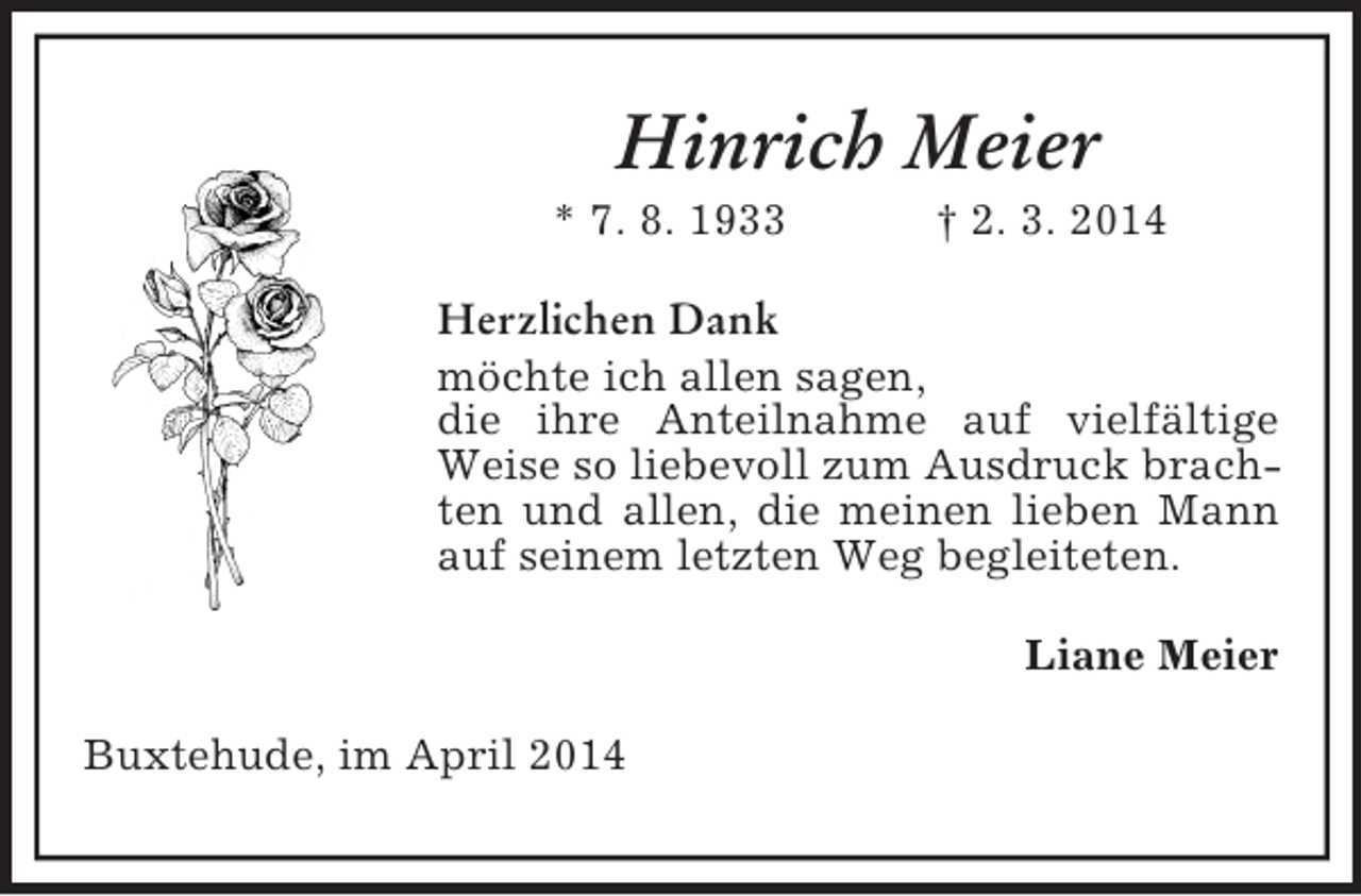 <p>Hinrich Meier<br />* 7. 8. 1933 † 2. 3. 2014<br />Herzlichen Dank<br />möchte ich allen sagen,<br />die ihre Anteilnahme auf vielfältige Weise so liebevoll zum Ausdruck brachten und allen, die meinen lieben Mann auf seinem letzten Weg begleiteten.<br />Liane Meier<br />Buxtehude, im April 2014</p>