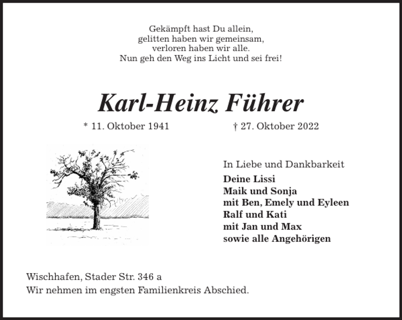 <p>Gekämpft hast Du allein,<br />gelitten haben wir gemeinsam,<br />verloren haben wir alle.<br />Nun geh den Weg ins Licht und sei frei!<br />Karl-Heinz Führer<br />* 11. Oktober 1941 † 27. Oktober 2022<br />In Liebe und Dankbarkeit<br />Deine Lissi<br />Maik und Sonja<br />mit Ben, Emely und Eyleen<br />Ralf und Kati<br />mit Jan und Max<br />sowie alle Angehörigen<br />Wischhafen, Stader Str. 346 a<br />Wir nehmen im engsten Familienkreis Abschied.</p>
