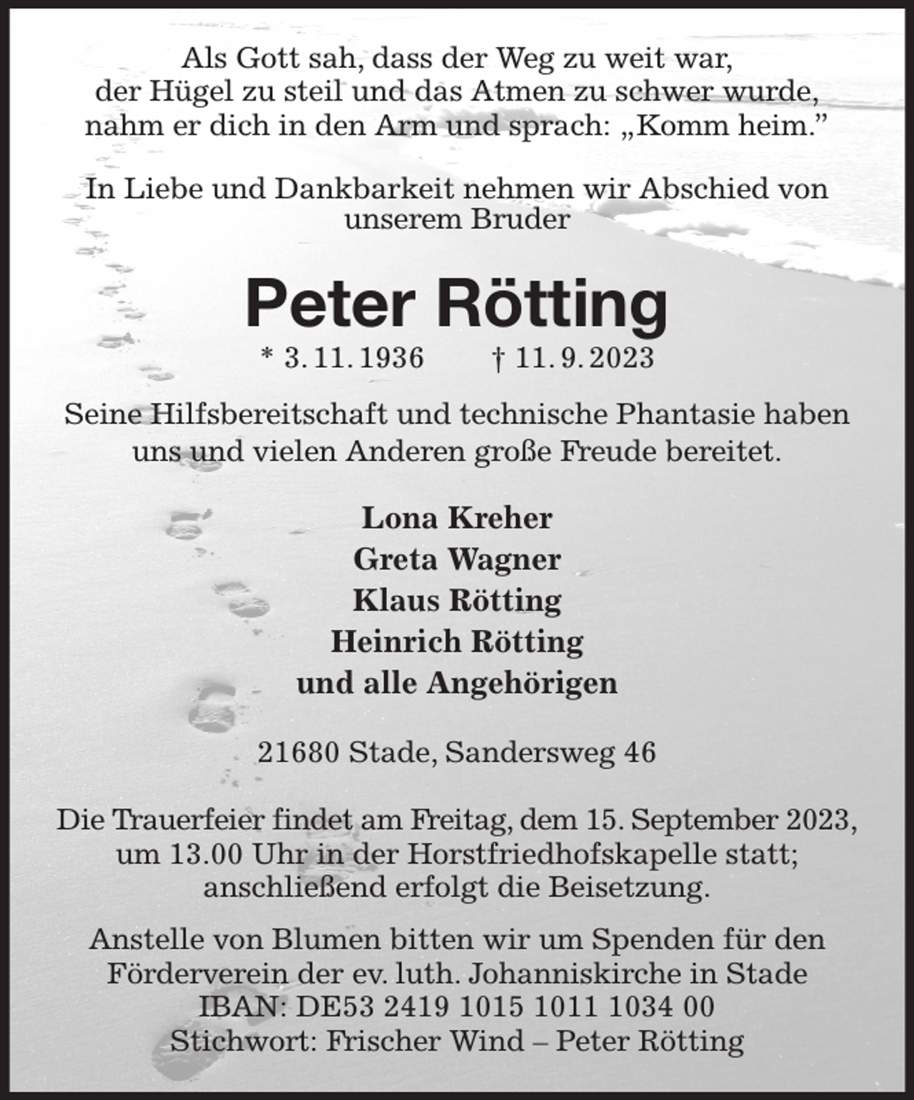 <p>Als Gott sah, dass der Weg zu weit war,<br />der Hügel zu steil und das Atmen zu schwer wurde,<br />nahm er dich in den Arm und sprach: „Komm heim.”<br />In Liebe und Dankbarkeit nehmen wir Abschied von<br />unserem Bruder<br />Peter Rötting<br />* 3. 11. 1936 † 11. 9. 2023<br />Seine Hilfsbereitschaft und technische Phantasie haben uns und vielen Anderen große Freude bereitet.<br />Lona Kreher<br />Greta Wagner<br />Klaus Rötting<br />Heinrich Rötting<br />und alle Angehörigen<br />21680 Stade, Sandersweg 46</p><p>Die Trauerfeier findet am Freitag, dem 15. September 2023,<br />um 13.00 Uhr in der Horstfriedhofskapelle statt;<br />anschließend erfolgt die Beisetzung.<br />Anstelle von Blumen bitten wir um Spenden für den<br />Förderverein der ev. luth. Johanniskirche in Stade<br />IBAN: DE53 2419 1015 1011 1034 00<br />Stichwort: Frischer Wind - Peter Rötting</p>