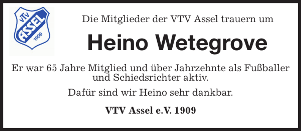 <p>Die Mitglieder der VTV Assel trauern um<br />Heino Wetegrove<br />Er war 65 Jahre Mitglied und über Jahrzehnte als Fußballer und Schiedsrichter aktiv.<br />Dafür sind wir Heino sehr dankbar.<br />VTV Assel e.V. 1909</p>