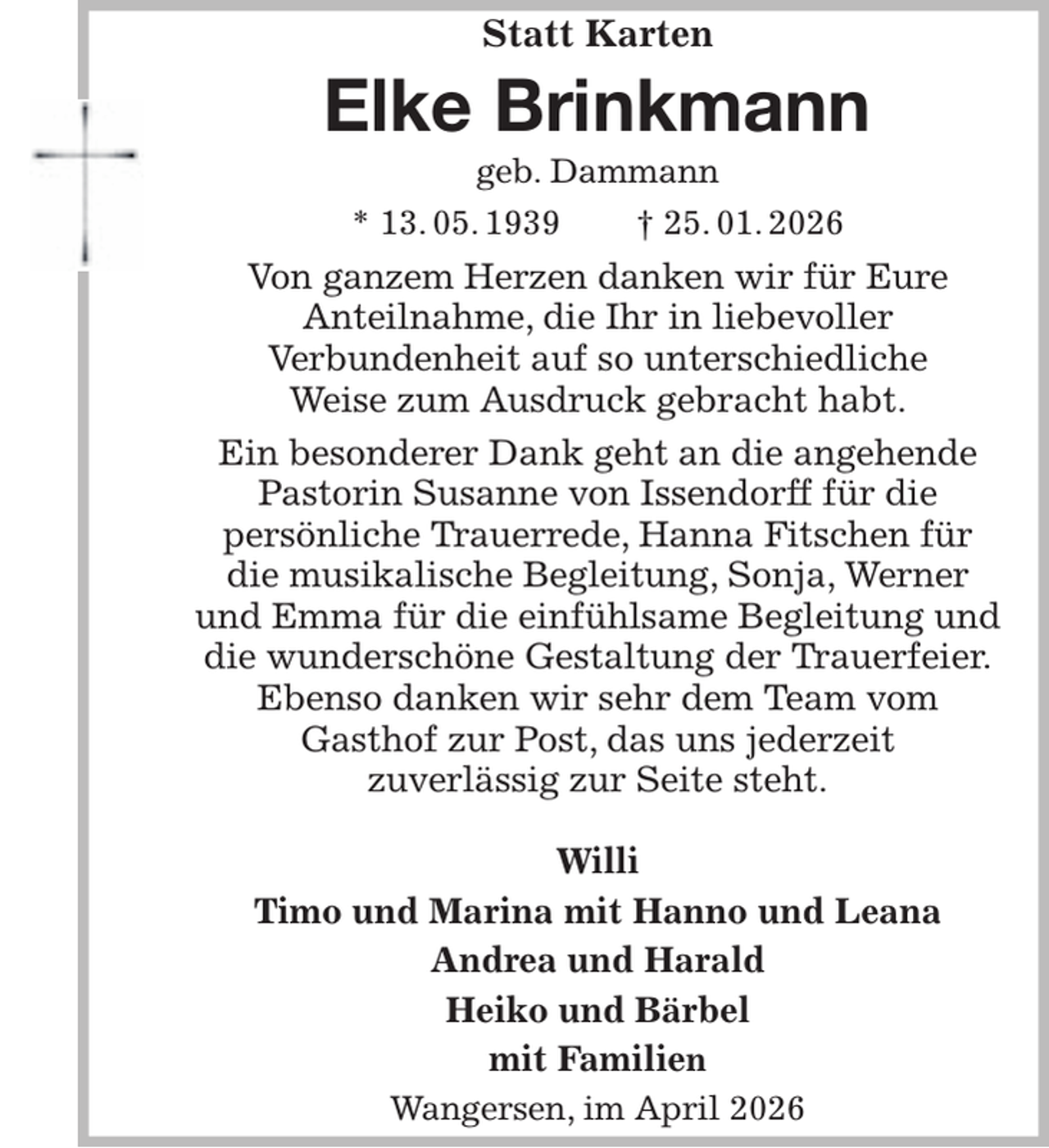 <p>Statt Karten<br />Elke Brinkmann<br />geb. Dammann<br />* 13. 05. 1939 † 25. 01. 2026<br />Von ganzem Herzen danken wir für Eure<br />Anteilnahme, die Ihr in liebevoller<br />Verbundenheit auf so unterschiedliche<br />Weise zum Ausdruck gebracht habt.<br />Ein besonderer Dank geht an die angehende Pastorin Susanne von Issendorff für die<br />persönliche Trauerrede, Hanna Fitschen für<br />die musikalische Begleitung, Sonja, Werner und Emma für die einfühlsame Begleitung und die wunderschöne Gestaltung der Trauerfeier.<br />Ebenso danken wir sehr dem Team vom<br />Gasthof zur Post, das uns jederzeit<br />zuverlässig zur Seite steht.</p><p>Willi<br />Timo und Marina mit Hanno und Leana<br />Andrea und Harald<br />Heiko und Bärbel<br />mit Familien<br />Wangersen, im April 2026</p>