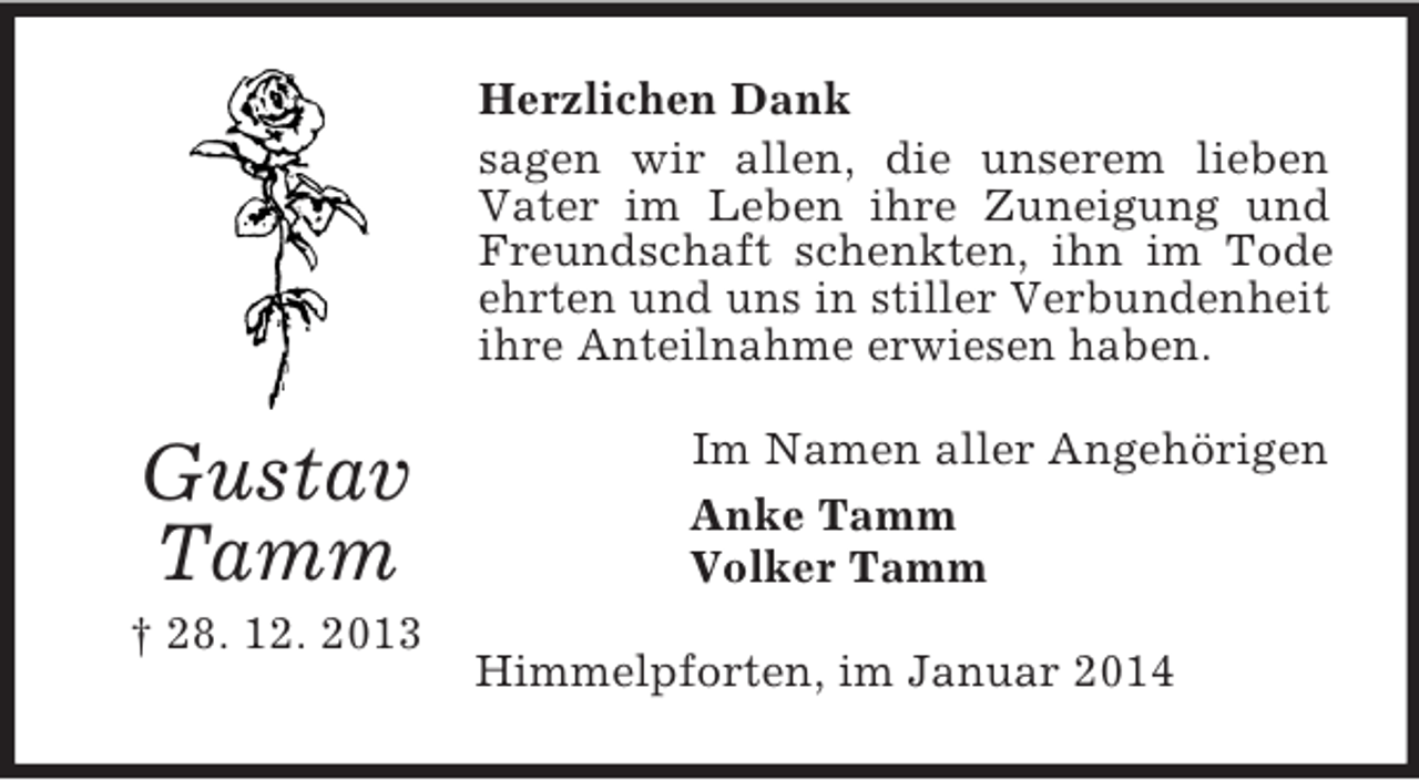 <p>Gustav<br />Tamm<br />† 28. 12. 2013<br />Herzlichen Dank<br />sagen wir allen, die unserem lieben Vater im Leben ihre Zuneigung und Freundschaft schenkten, ihn im Tode ehrten und uns in stiller Verbundenheit ihre Anteilnahme erwiesen haben.<br />Im Namen aller Angehörigen<br />Anke Tamm<br />Volker Tamm<br />Himmelpforten, im Januar 2014</p>