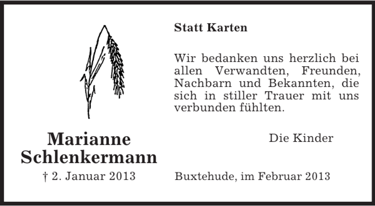 <p>Marianne<br />Schlenkermann<br />† 2. Januar 2013<br />Statt Karten<br />Wir bedanken uns herzlich bei allen Verwandten, Freunden, Nachbarn und Bekannten, die sich in stiller Trauer mit uns verbunden fühlten.<br />Die Kinder<br />Buxtehude, im Februar 2013</p>