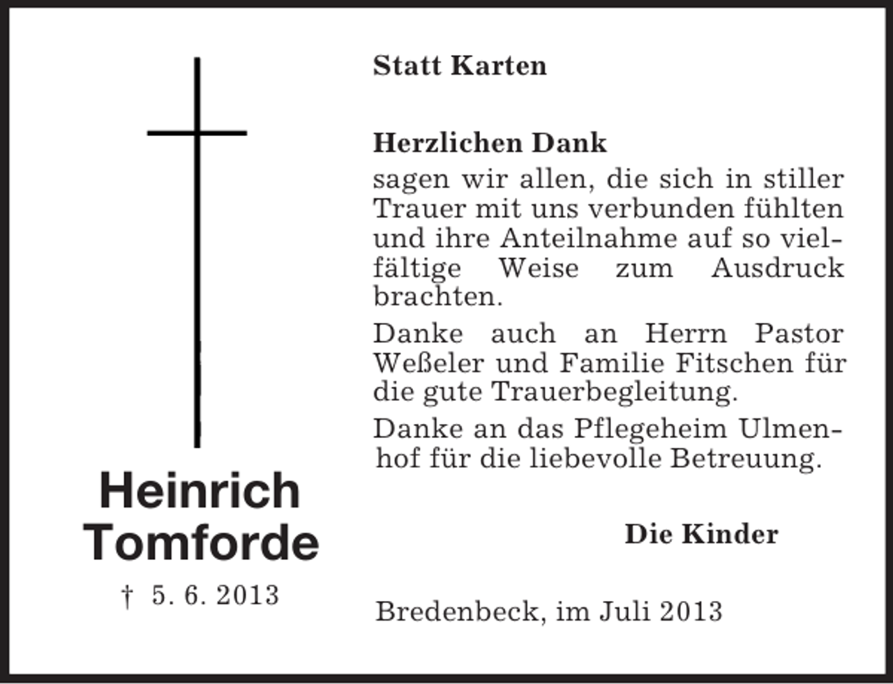 <p>Statt Karten</p><p>Heinrich<br />Tomforde<br />† 5. 6. 2013</p><p>Herzlichen Dank<br />sagen wir allen, die sich in stiller<br />Trauer mit uns verbunden fühlten<br />und ihre Anteilnahme auf so vielfältige Weise zum Ausdruck<br />brachten.<br />Danke auch an Herrn Pastor<br />Weßeler und Familie Fitschen für<br />die gute Trauerbegleitung.<br />Danke an das Pflegeheim Ulmenhof für die liebevolle Betreuung.<br />Die Kinder<br />Bredenbeck, im Juli 2013</p>