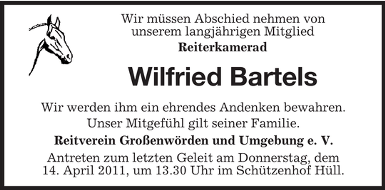 <p>Wir müssen Abschied nehmen von unserem langjährigen Mitglied Reiterkamerad</p><p>Wilfried Bartels<br />Wir werden ihm ein ehrendes Andenken bewahren. Unser Mitgefühl gilt seiner Familie. Reitverein Großenwörden und Umgebung e. V. Antreten zum letzten Geleit am Donnerstag, dem 14. April 2011, um 13.30 Uhr im Schützenhof Hüll.</p>