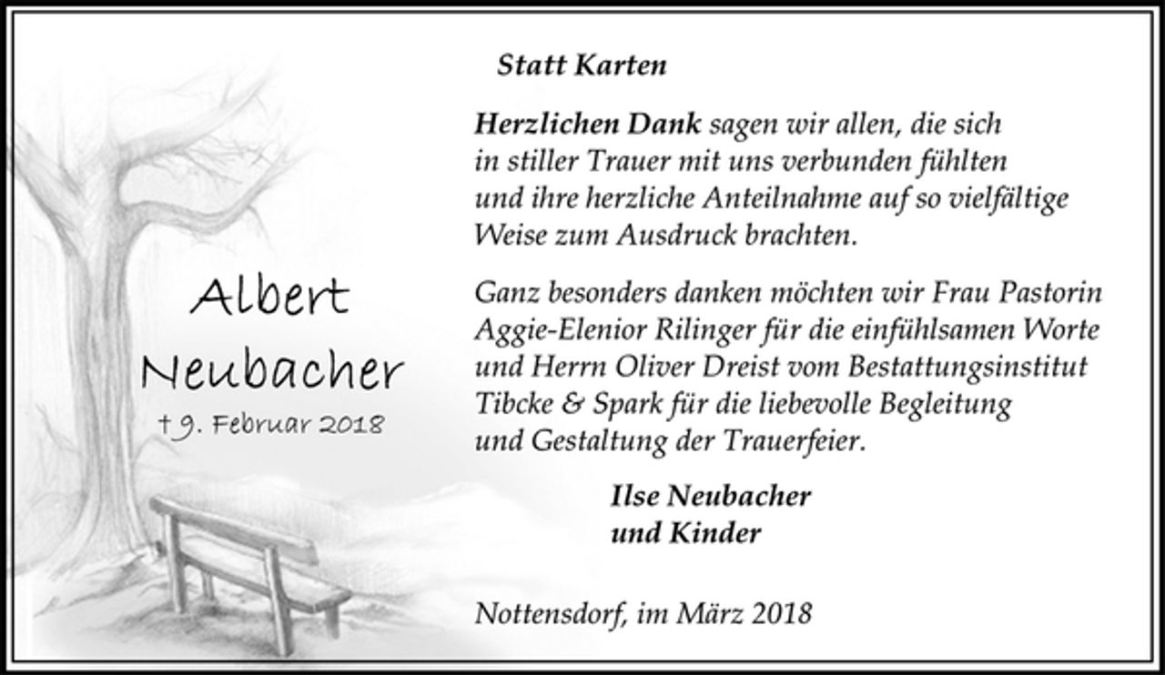 <p>Statt Karten<br />Herzlichen Dank sagen wir allen, die sich<br />in stiller Trauer mit uns verbunden fühlten<br />und ihre herzliche Anteilnahme auf so vielfältige<br />Weise zum Ausdruck brachten.<br />Ganz besonders danken möchten wir Frau Pastorin<br />Aggie-Elenior Rilinger für die einfühlsamen Worte<br />und Herrn Oliver Dreist vom Bestattungsinstitut<br />Tibcke &amp; Spark für die liebevolle Begleitung<br />und Gestaltung der Trauerfeier.<br />Ilse Neubacher<br />und Kinder<br />Nottensdorf, im März 2018<br />Albert<br />Neubacher<br />† 9. Februar 2018</p>