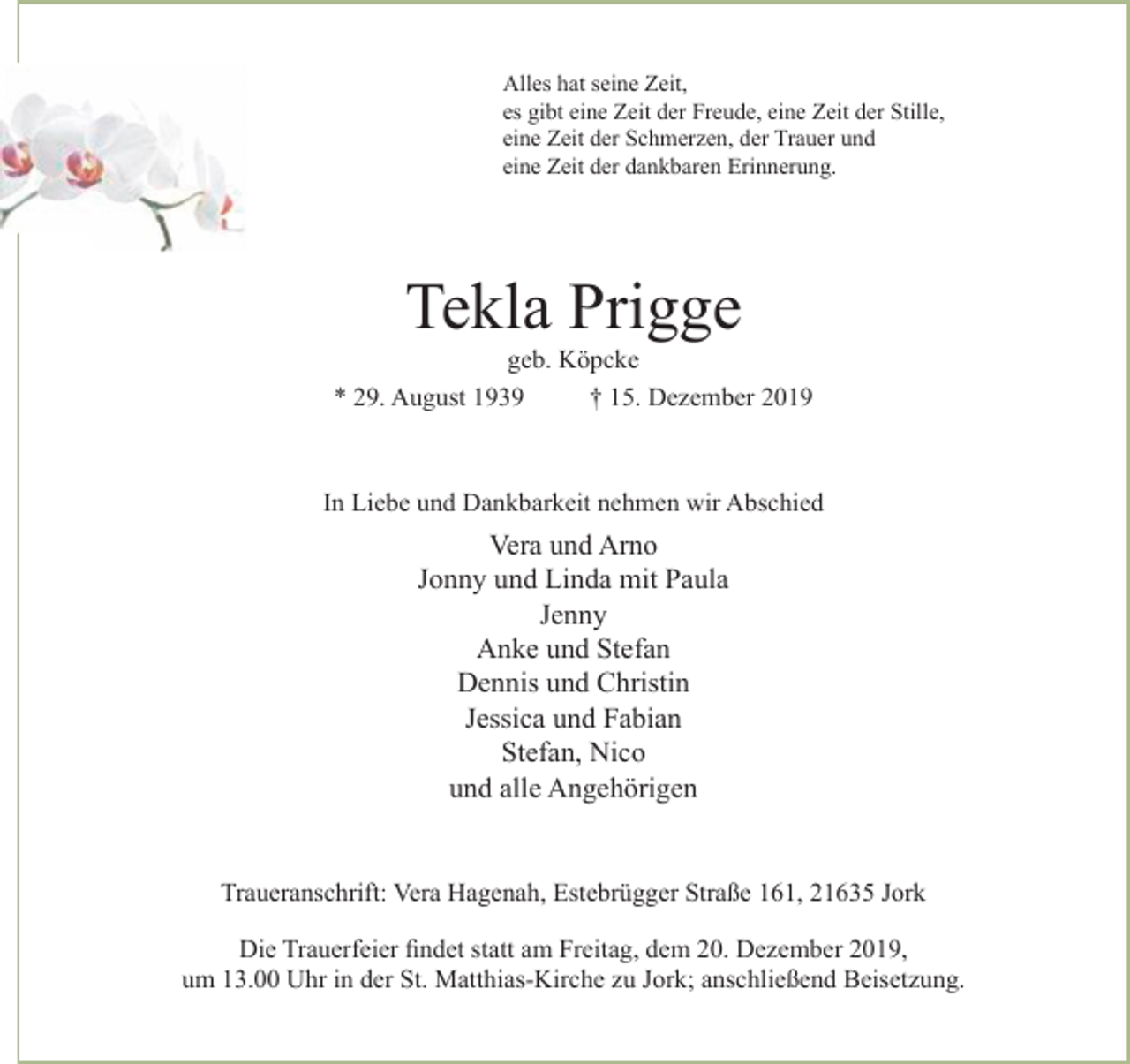 <p>Alles hat seine Zeit,<br />es gibt eine Zeit der Freude, eine Zeit der Stille,<br />eine Zeit der Schmerzen, der Trauer und eine Zeit der dankbaren Erinnerung.</p>
<p>Tekla Prigge<br />geb. Köpcke<br />* 29. August 1939 + 15. Dezember 2019</p>
<p>In Liebe und Dankbarkeit nehmen wir Abschied</p>
<p>Vera und Arno<br />Jonny und Linda mit Paula<br />Jenny<br />Anke und Stefan<br />Dennis und Christin<br />Jessica und Fabian<br />Stefan, Nico<br />und alle Angehörigen</p>
<p>Traueranschrift: Vera Hagenah, Estebrügger Straße 161, 21635 Jork</p>
<p>Die Trauerfeier findet statt am Freitag, dem 20. Dezember 2019,<br />um 13.00 Uhr in der St. Matthias-Kirche zu Jork; anschließend Beisetzung.</p>