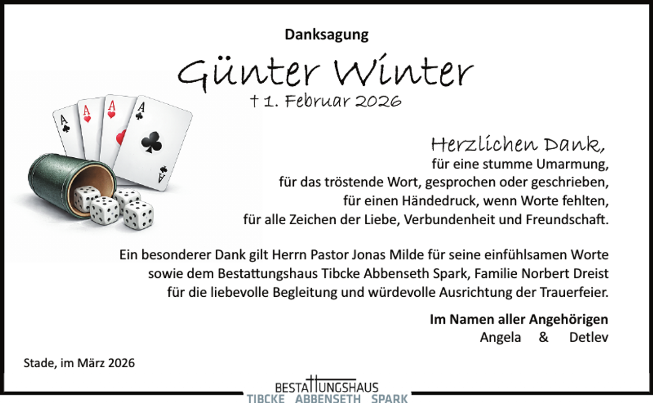 <p>Danksagung</p><p>für eine stumme Umarmung,<br />für das tröstende Wort, gesprochen oder geschrieben,<br />für einen Händedruck, wenn Worte fehlten,<br />für alle Zeichen der Liebe, Verbundenheit und Freundscha�.<br />Ein besonderer Dank gilt Herrn Pastor Jonas Milde für seine einfühlsamen Worte<br />sowie dem Besta ungshaus Tibcke Abbenseth Spark, Familie Norbert Dreist<br />für die liebevolle Begleitung und würdevolle Ausrichtung der Trauerfeier.<br />Im Namen aller Angehörigen<br />Angela &amp; Detlev<br />Stade, im März 2026</p>