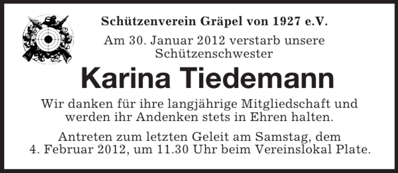 <p>Schützenverein Gräpel von 1927 e.V.<br />Am 30. Januar 2012 verstarb unsere<br />Schützenschwester<br />Karina Tiedemann<br />Wir danken für ihre langjährige Mitgliedschaft und<br />werden ihr Andenken stets in Ehren halten.<br />Antreten zum letzten Geleit am Samstag, dem<br />4. Februar 2012, um 11.30 Uhr beim Vereinslokal Plate.</p>