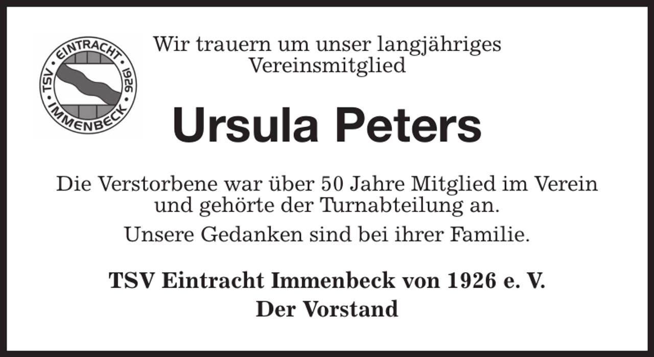 <p>Wir trauern um unser langjähriges<br />Vereinsmitglied<br />Ursula Peters<br />Die Verstorbene war über 50 Jahre Mitglied im Verein und gehörte der Turnabteilung an.<br />Unsere Gedanken sind bei ihrer Familie.<br />TSV Eintracht Immenbeck von 1926 e. V.<br />Der Vorstand</p>
