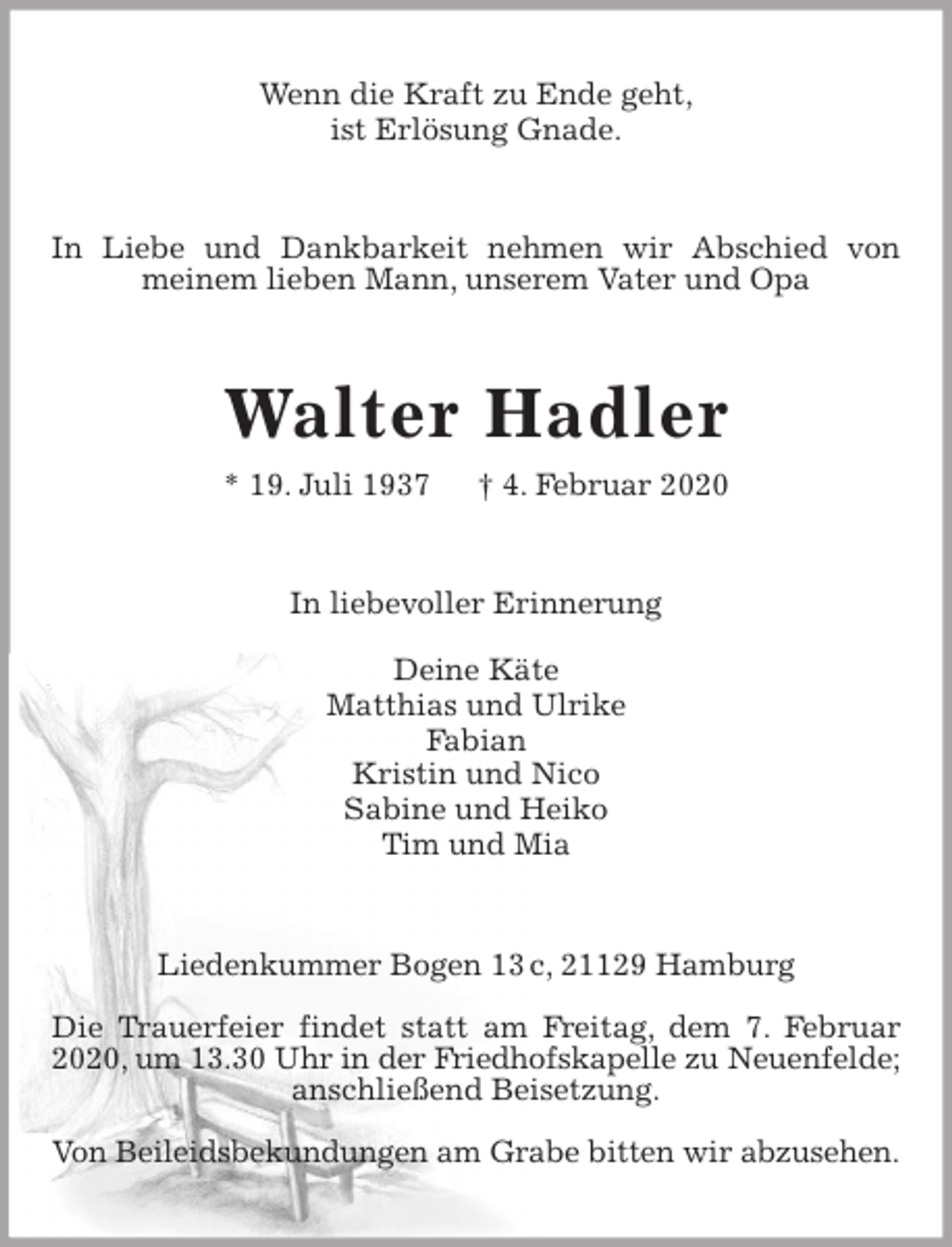 <p>Wenn die Kraft zu Ende geht,<br />ist Erlösung Gnade.<br />In Liebe und Dankbarkeit nehmen wir Abschied von meinem lieben Mann, unserem Vater und Opa<br />Walter Hadler<br />* 19. Juli 1937 † 4. Februar 2020<br />In liebevoller Erinnerung</p>
<p>Deine Käte<br />Matthias und Ulrike<br />Fabian<br />Kristin und Nico<br />Sabine und Heiko<br />Tim und Mia<br />Liedenkummer Bogen 13 c, 21129 Hamburg</p>
<p>Die Trauerfeier findet statt am Freitag, dem 7. Februar 2020, um 13.30 Uhr in der Friedhofskapelle zu Neuenfelde; anschließend Beisetzung.</p>
<p>Von Beileidsbekundungen am Grabe bitten wir abzusehen.</p>