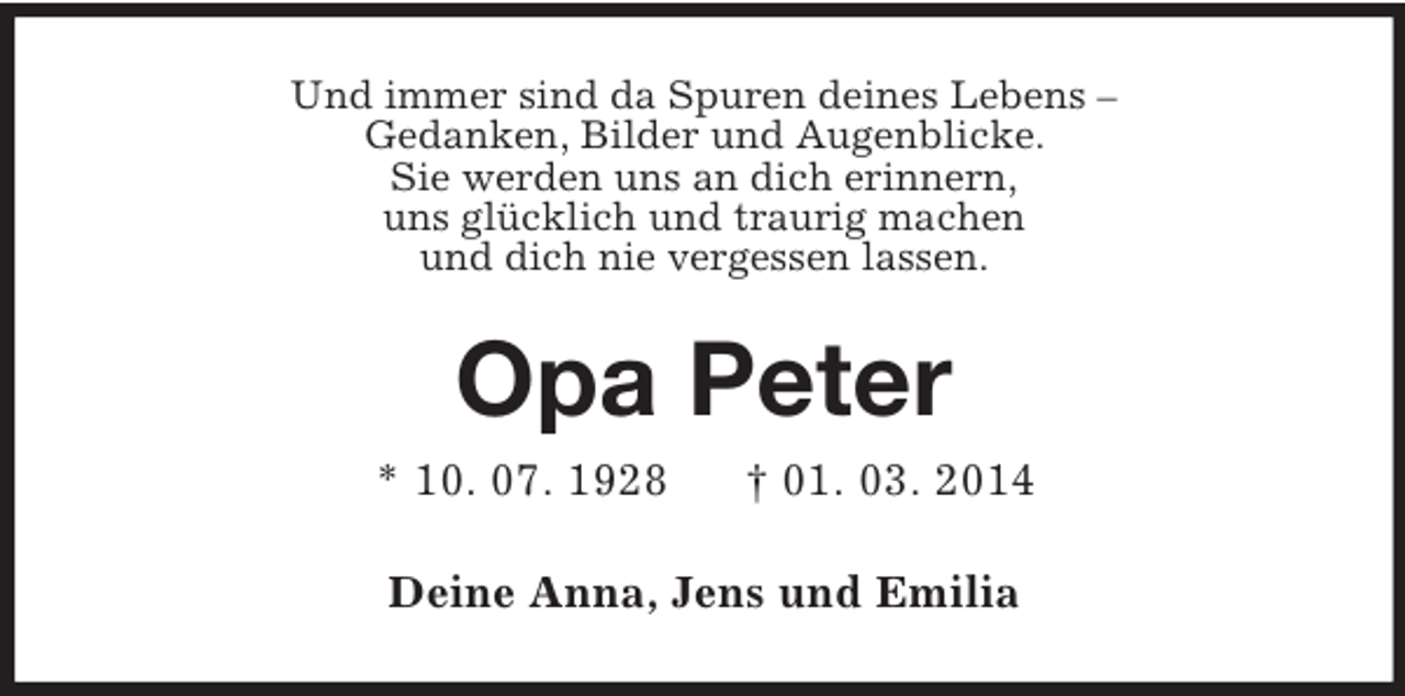 <p>Und immer sind da Spuren deines Lebens –<br />Gedanken, Bilder und Augenblicke.<br />Sie werden uns an dich erinnern,<br />uns glücklich und traurig machen<br />und dich nie vergessen lassen.<br />Opa Peter<br />* 10. 07. 1928 † 01. 03. 2014<br />Deine Anna, Jens und Emilia</p>