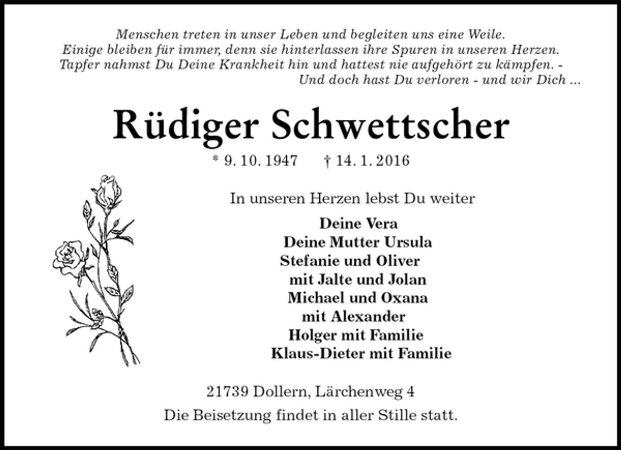 <p>Menschen treten in unser Leben und begleiten uns eine Weile.<br />Einige bleiben für immer, denn sie hinterlassen ihre Spuren in unseren Herzen.<br />Tapfer nahmst Du Deine Krankheit hin und hattest nie aufgehört zu kämpfen. -<br />Und doch hast Du verloren - und wir Dich ...<br />Rüdiger Schwettscher<br />* 9. 10. 1947 † 14. 1. 2016<br />In unseren Herzen lebst Du weiter<br />Deine Vera<br />Deine Mutter Ursula<br />Stefanie und Oliver<br />mit Jalte und Jolan<br />Michael und Oxana<br />mit Alexander<br />Holger mit Familie<br />Klaus-Dieter mit Familie<br />21739 Dollern, Lärchenweg 4<br />Die Beisetzung findet in aller Stille statt.</p>