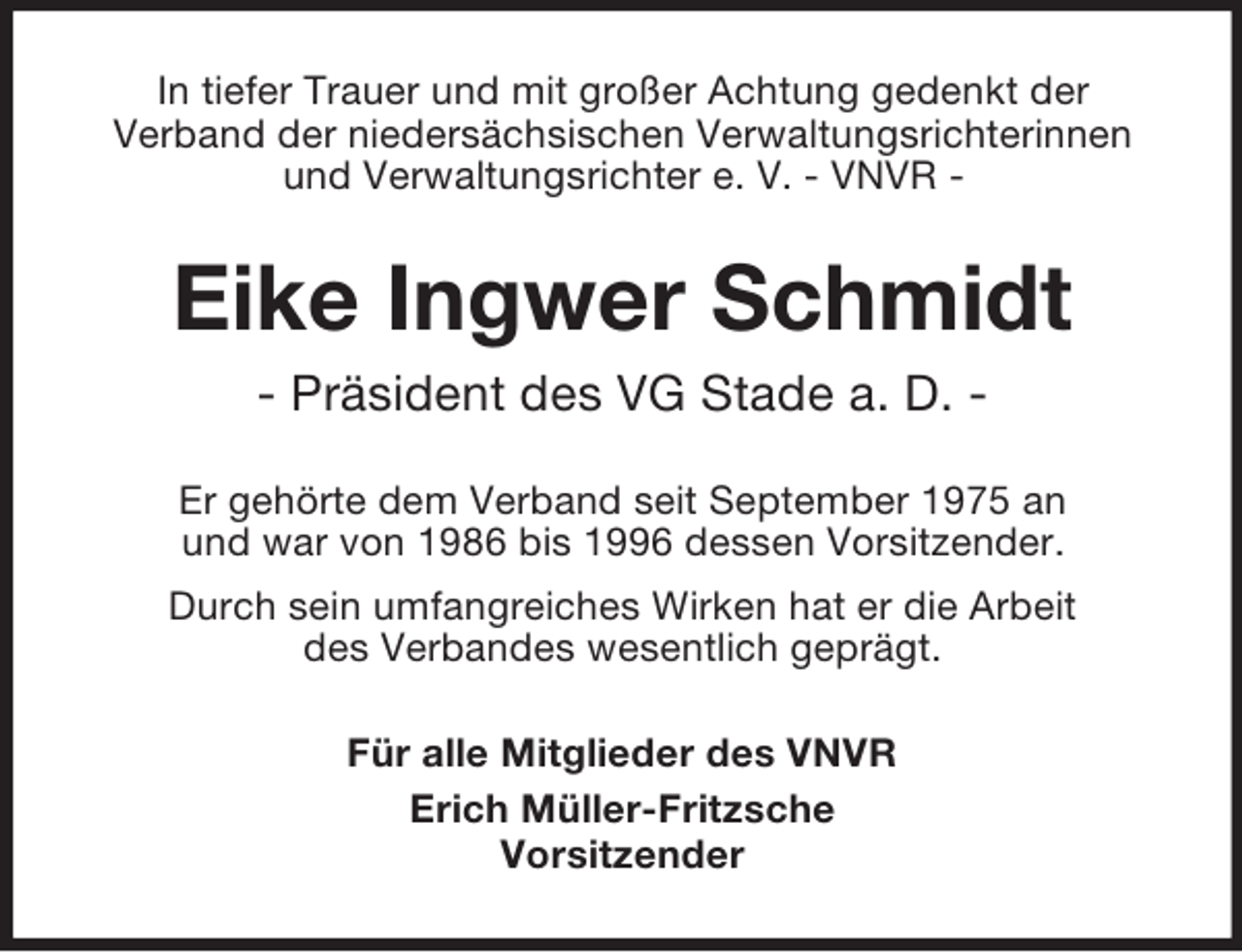 <p>In tiefer Trauer und mit großer Achtung gedenkt der<br />Verband der niedersächsischen Verwaltungsrichterinnen<br />und Verwaltungsrichter e. V. - VNVR -</p><p>Eike Ingwer Schmidt<br />- Präsident des VG Stade a. D. Er gehörte dem Verband seit September 1975 an<br />und war von 1986 bis 1996 dessen Vorsitzender.<br />Durch sein umfangreiches Wirken hat er die Arbeit<br />des Verbandes wesentlich geprägt.<br />Für alle Mitglieder des VNVR<br />Erich Müller-Fritzsche<br />Vorsitzender</p>