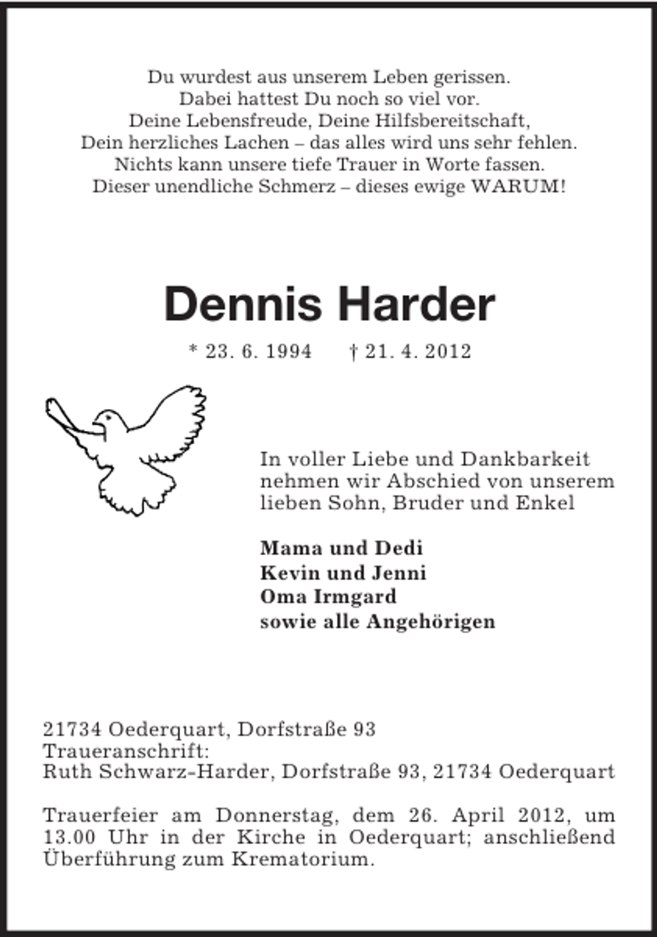 <p>Du wurdest aus unserem Leben gerissen.<br />Dabei hattest Du noch so viel vor.<br />Deine Lebensfreude, Deine Hilfsbereitschaft,<br />Dein herzliches Lachen – das alles wird uns sehr fehlen.<br />Nichts kann unsere tiefe Trauer in Worte fassen.<br />Dieser unendliche Schmerz – dieses ewige WARUM!</p><p>Dennis Harder<br />* 23. 6. 1994</p><p>† 21. 4. 2012</p><p>In voller Liebe und Dankbarkeit<br />nehmen wir Abschied von unserem<br />lieben Sohn, Bruder und Enkel<br />Mama und Dedi<br />Kevin und Jenni<br />Oma Irmgard<br />sowie alle Angehörigen</p><p>21734 Oederquart, Dorfstraße 93<br />Traueranschrift:<br />Ruth Schwarz-Harder, Dorfstraße 93, 21734 Oederquart<br />Trauerfeier am Donnerstag, dem 26. April 2012, um<br />13.00 Uhr in der Kirche in Oederquart; anschließend<br />Überführung zum Krematorium.</p>