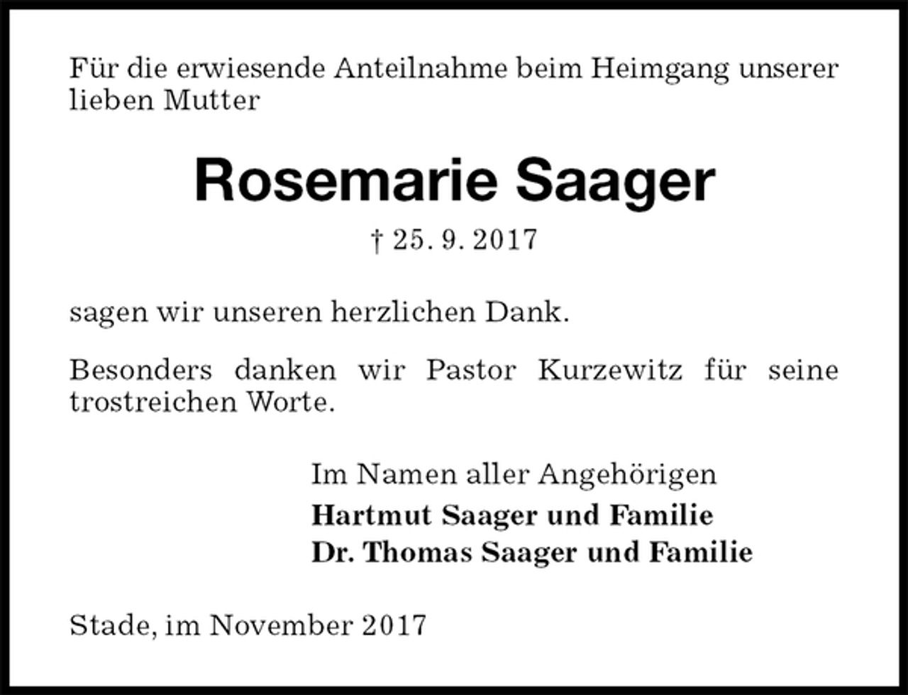 <p>Für die erwiesende Anteilnahme beim Heimgang unserer lieben Mutter<br />Rosemarie Saager<br />† 25. 9. 2017<br />sagen wir unseren herzlichen Dank.<br />Besonders danken wir Pastor Kurzewitz für seine trostreichen Worte.<br />Im Namen aller Angehörigen<br />Hartmut Saager und Familie<br />Dr. Thomas Saager und Familie<br />Stade, im November 2017</p>