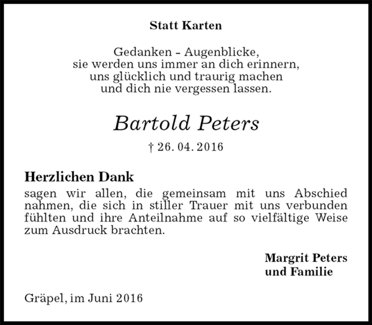 <p>Statt Karten<br />Gedanken - Augenblicke,<br />sie werden uns immer an dich erinnern,<br />uns glücklich und traurig machen<br />und dich nie vergessen lassen.<br />Bartold Peters<br />† 26. 04. 2016<br />Herzlichen Dank<br />sagen wir allen, die gemeinsam mit uns Abschied<br />nahmen, die sich in stiller Trauer mit uns verbunden fühlten und ihre Anteilnahme auf so vielfältige Weise zum Ausdruck brachten.<br />Margrit Peters<br />und Familie<br />Gräpel, im Juni 2016</p>